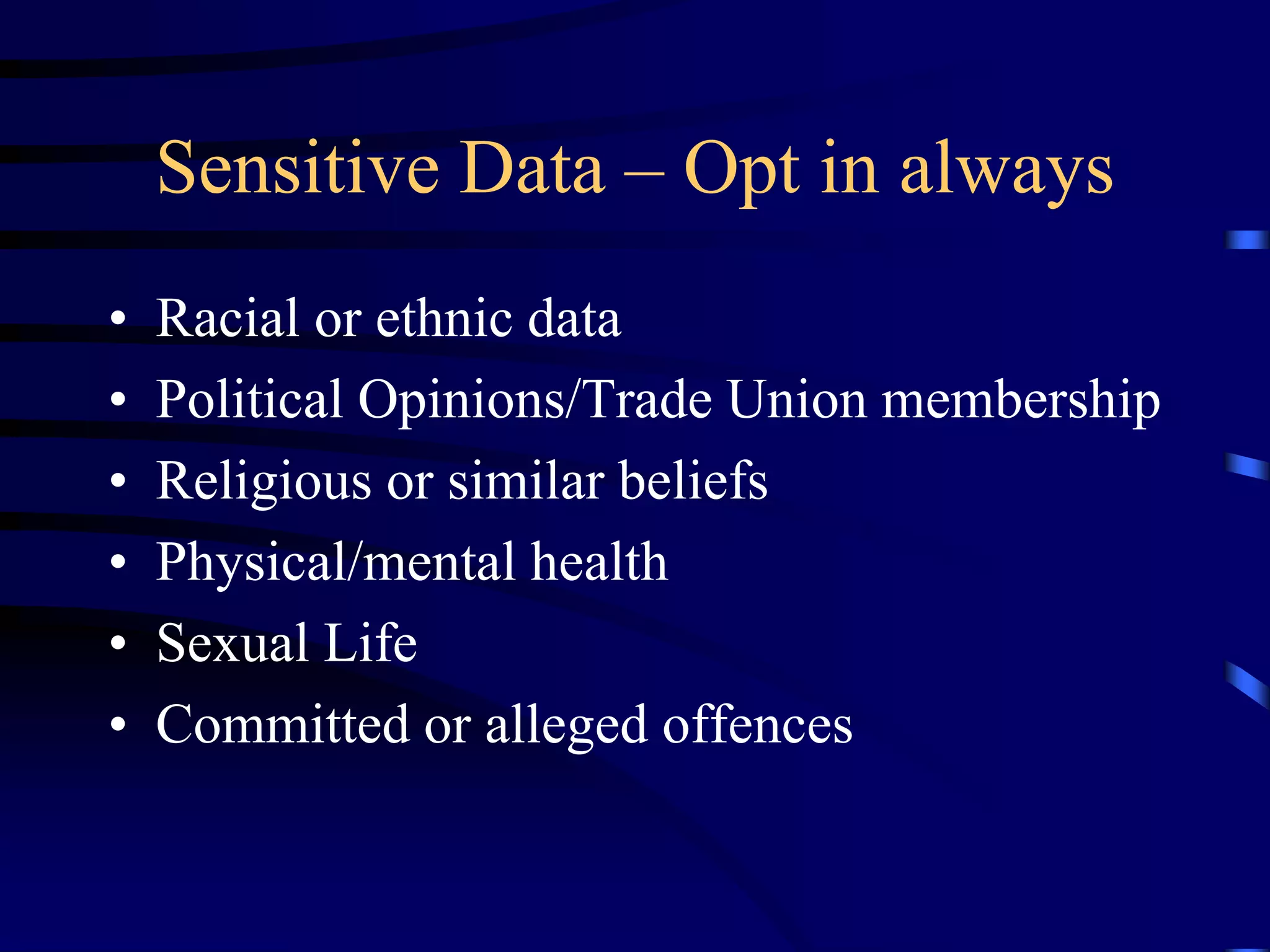 Sensitive Data – Opt in always
•
•
•
•
•
•

Racial or ethnic data
Political Opinions/Trade Union membership
Religious or similar beliefs
Physical/mental health
Sexual Life
Committed or alleged offences

 