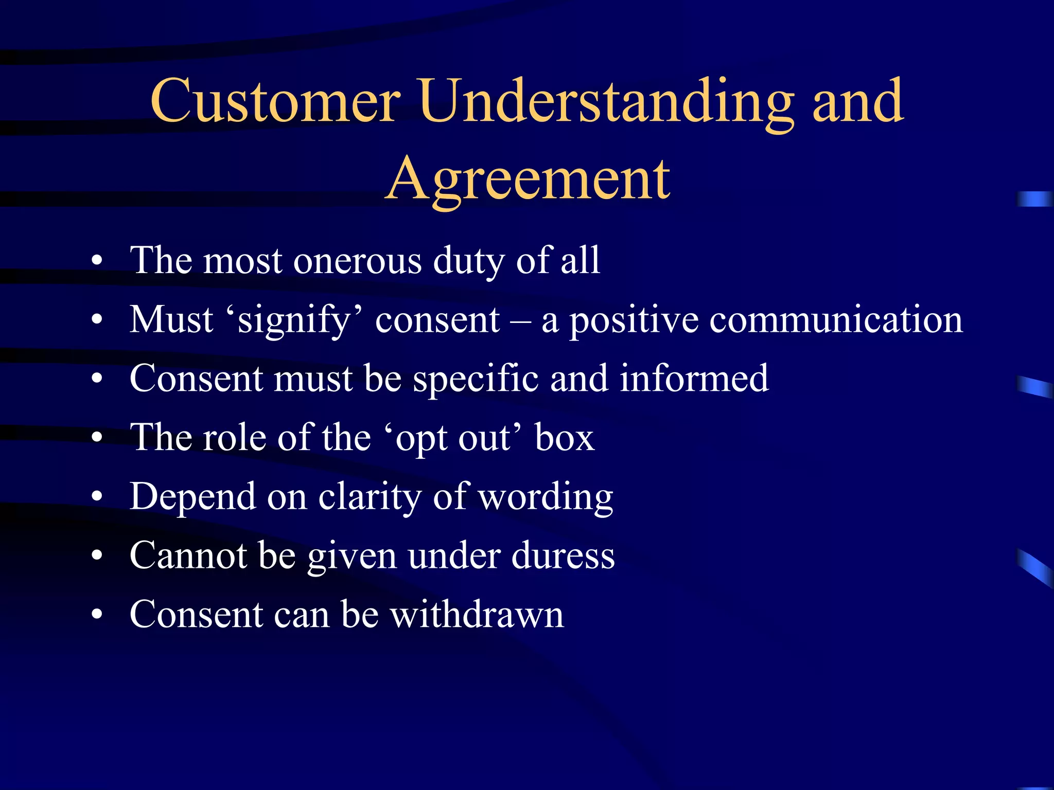Customer Understanding and
Agreement
•
•
•
•
•
•
•

The most onerous duty of all
Must ‘signify’ consent – a positive communication
Consent must be specific and informed
The role of the ‘opt out’ box
Depend on clarity of wording
Cannot be given under duress
Consent can be withdrawn

 