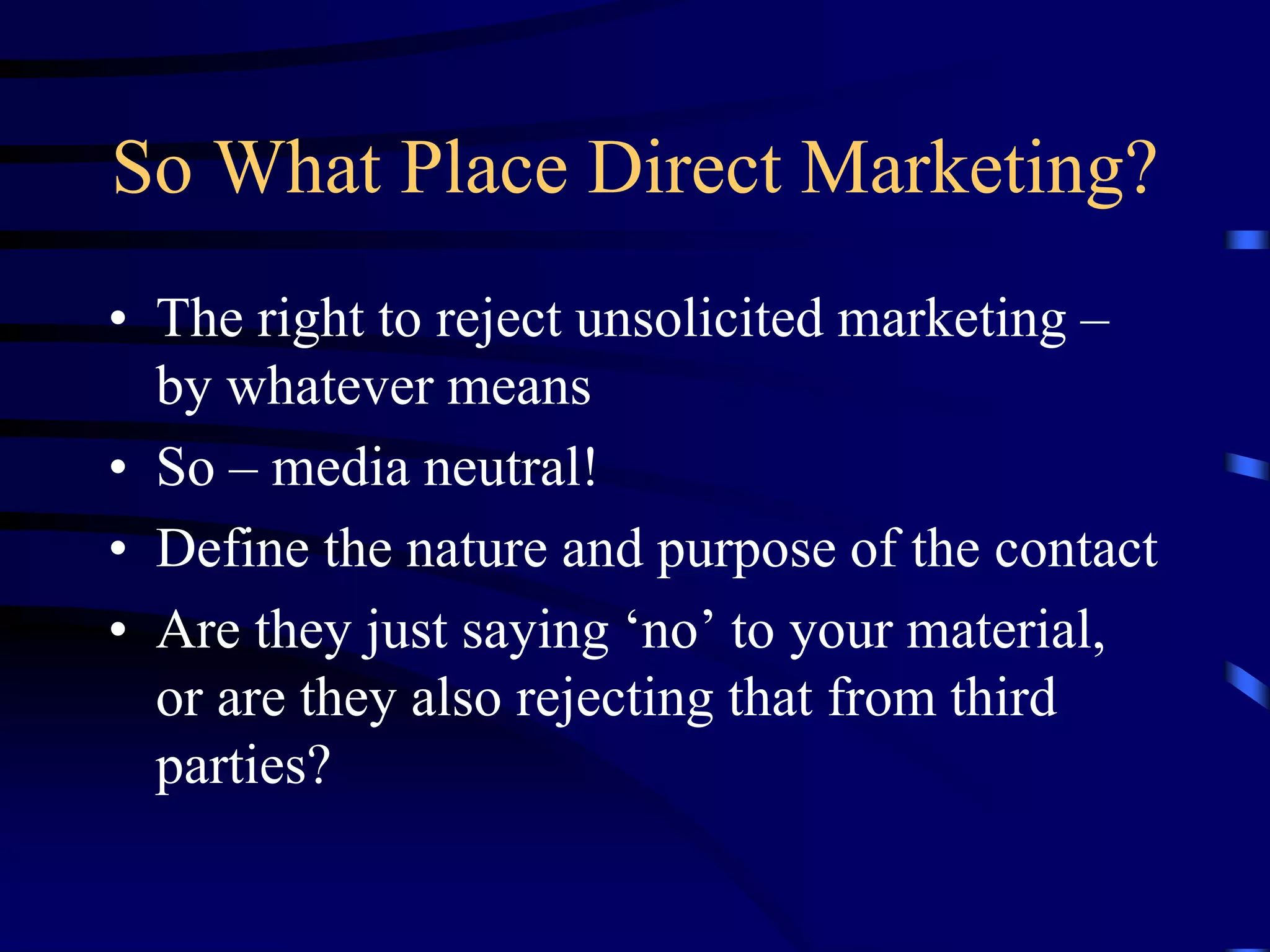 So What Place Direct Marketing?
• The right to reject unsolicited marketing –
by whatever means
• So – media neutral!
• Define the nature and purpose of the contact
• Are they just saying ‘no’ to your material,
or are they also rejecting that from third
parties?

 