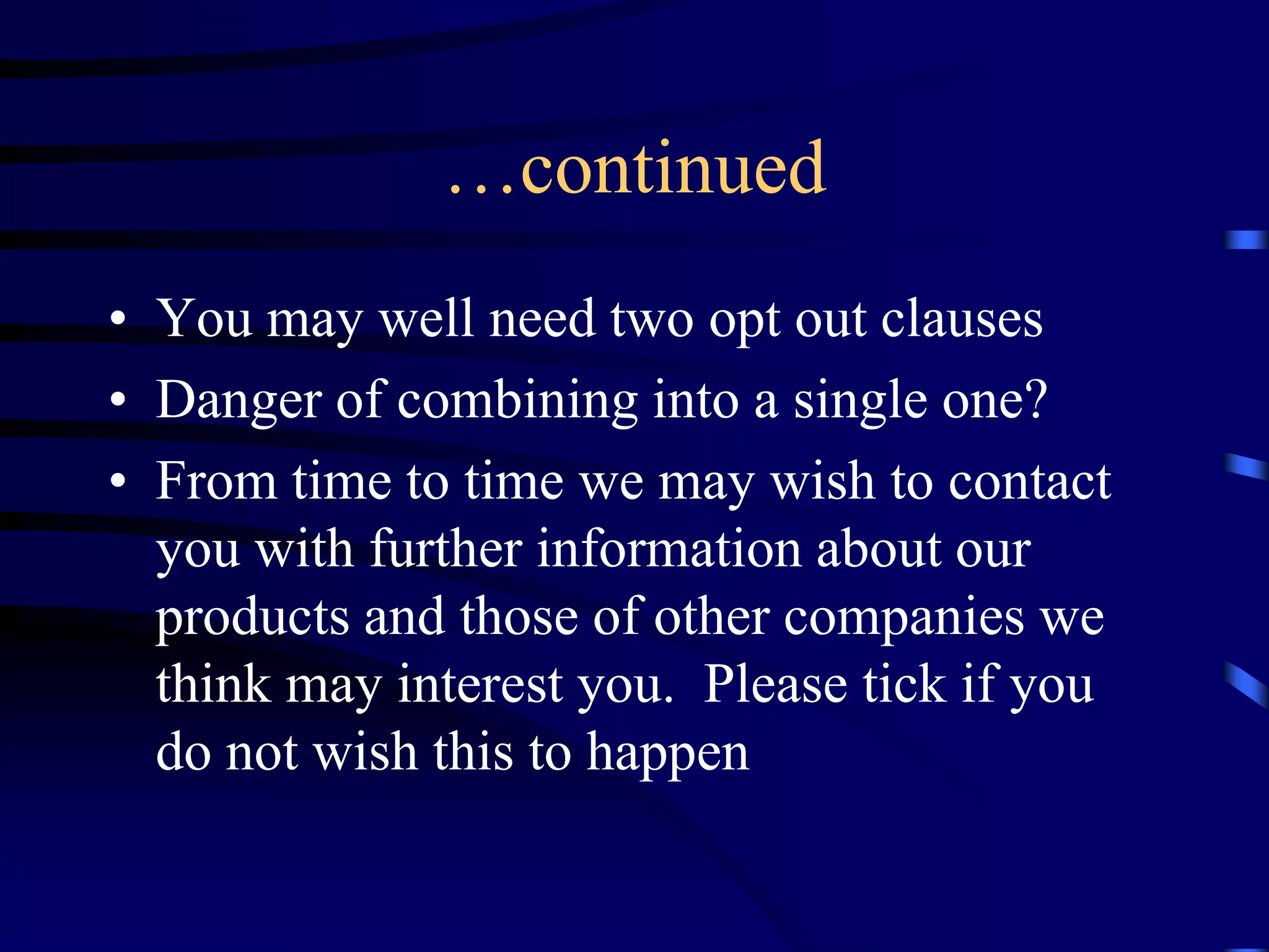 …continued
• You may well need two opt out clauses
• Danger of combining into a single one?
• From time to time we may wish to contact
you with further information about our
products and those of other companies we
think may interest you. Please tick if you
do not wish this to happen

 