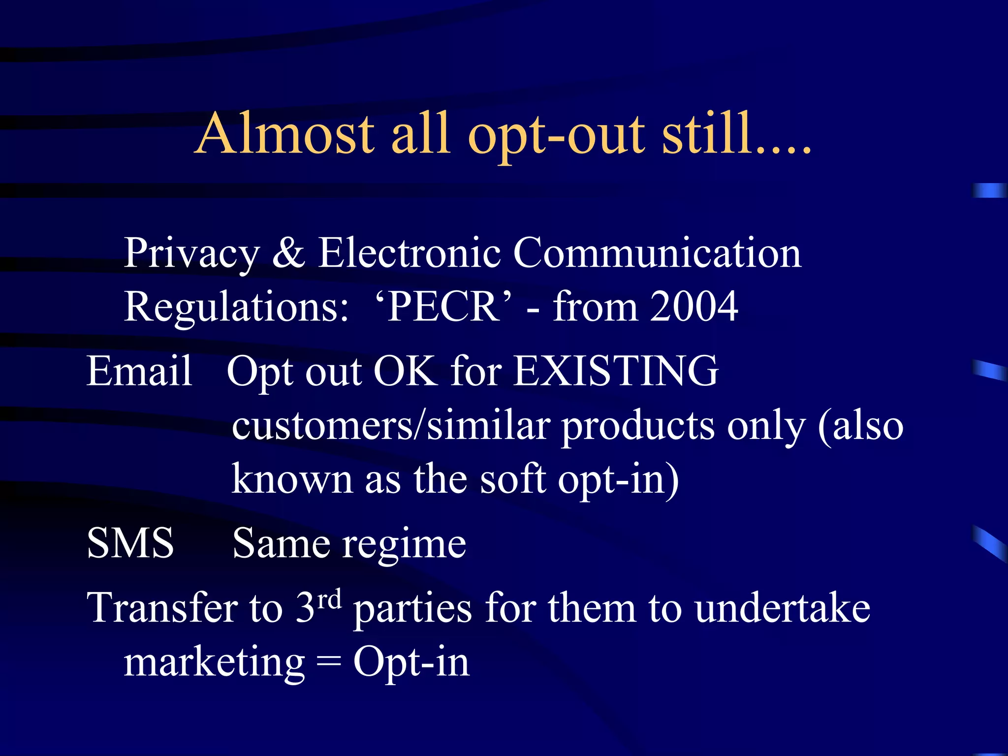 Almost all opt-out still....
Privacy & Electronic Communication
Regulations: ‘PECR’ - from 2004
Email Opt out OK for EXISTING
customers/similar products only (also
known as the soft opt-in)
SMS Same regime
Transfer to 3rd parties for them to undertake
marketing = Opt-in

 