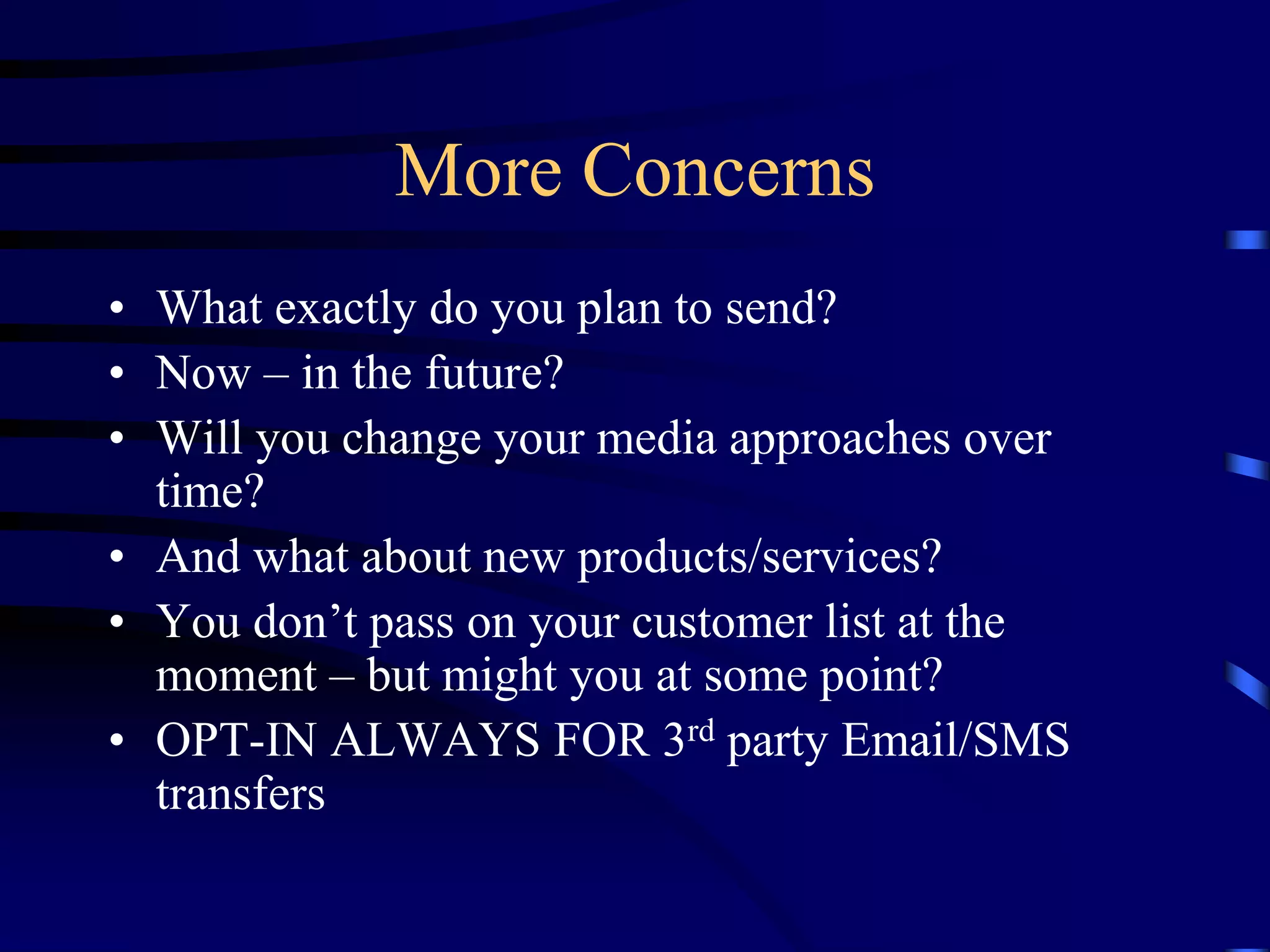 More Concerns
• What exactly do you plan to send?
• Now – in the future?
• Will you change your media approaches over
time?
• And what about new products/services?
• You don’t pass on your customer list at the
moment – but might you at some point?
• OPT-IN ALWAYS FOR 3rd party Email/SMS
transfers

 