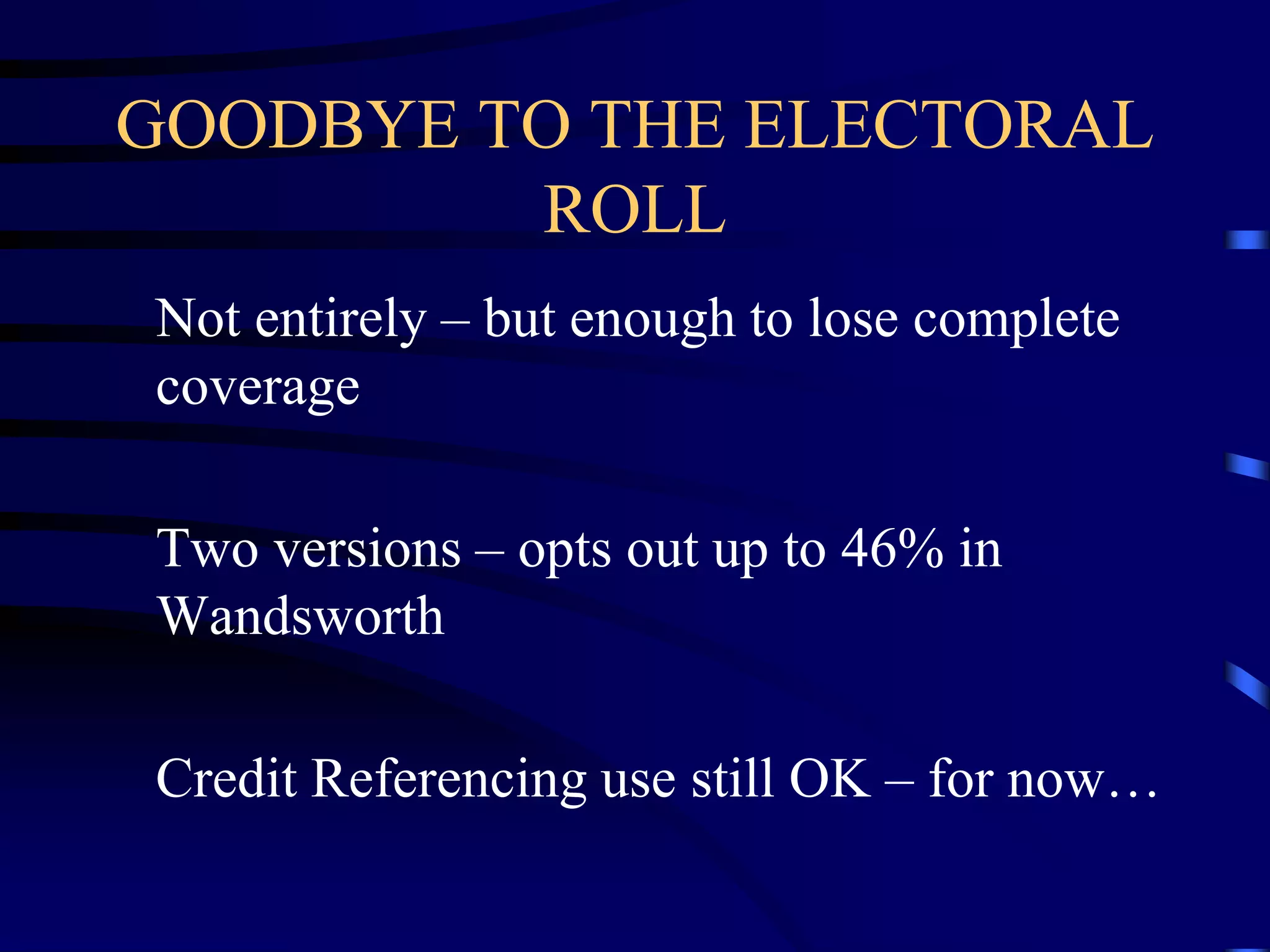 GOODBYE TO THE ELECTORAL
ROLL
Not entirely – but enough to lose complete
coverage
Two versions – opts out up to 46% in
Wandsworth

Credit Referencing use still OK – for now…

 