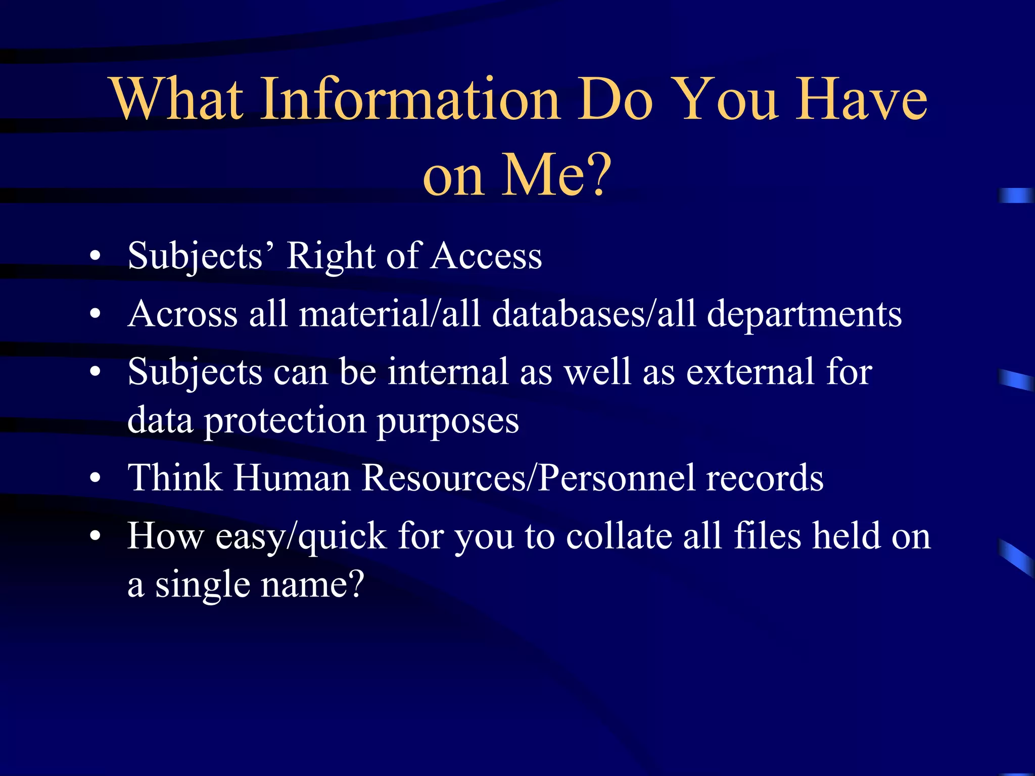 What Information Do You Have
on Me?
• Subjects’ Right of Access
• Across all material/all databases/all departments
• Subjects can be internal as well as external for
data protection purposes
• Think Human Resources/Personnel records
• How easy/quick for you to collate all files held on
a single name?

 