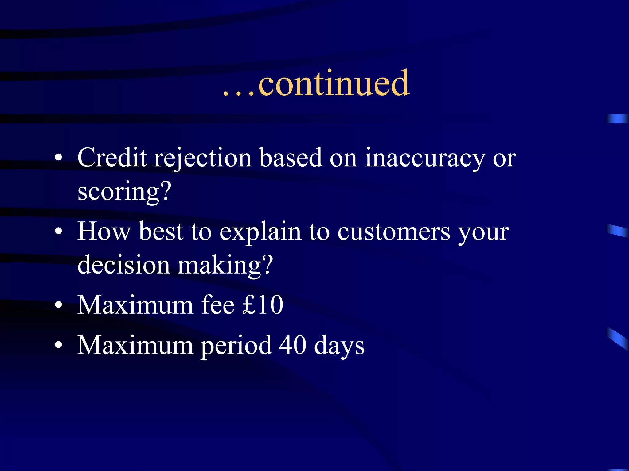 …continued
• Credit rejection based on inaccuracy or
scoring?
• How best to explain to customers your
decision making?
• Maximum fee £10
• Maximum period 40 days

 