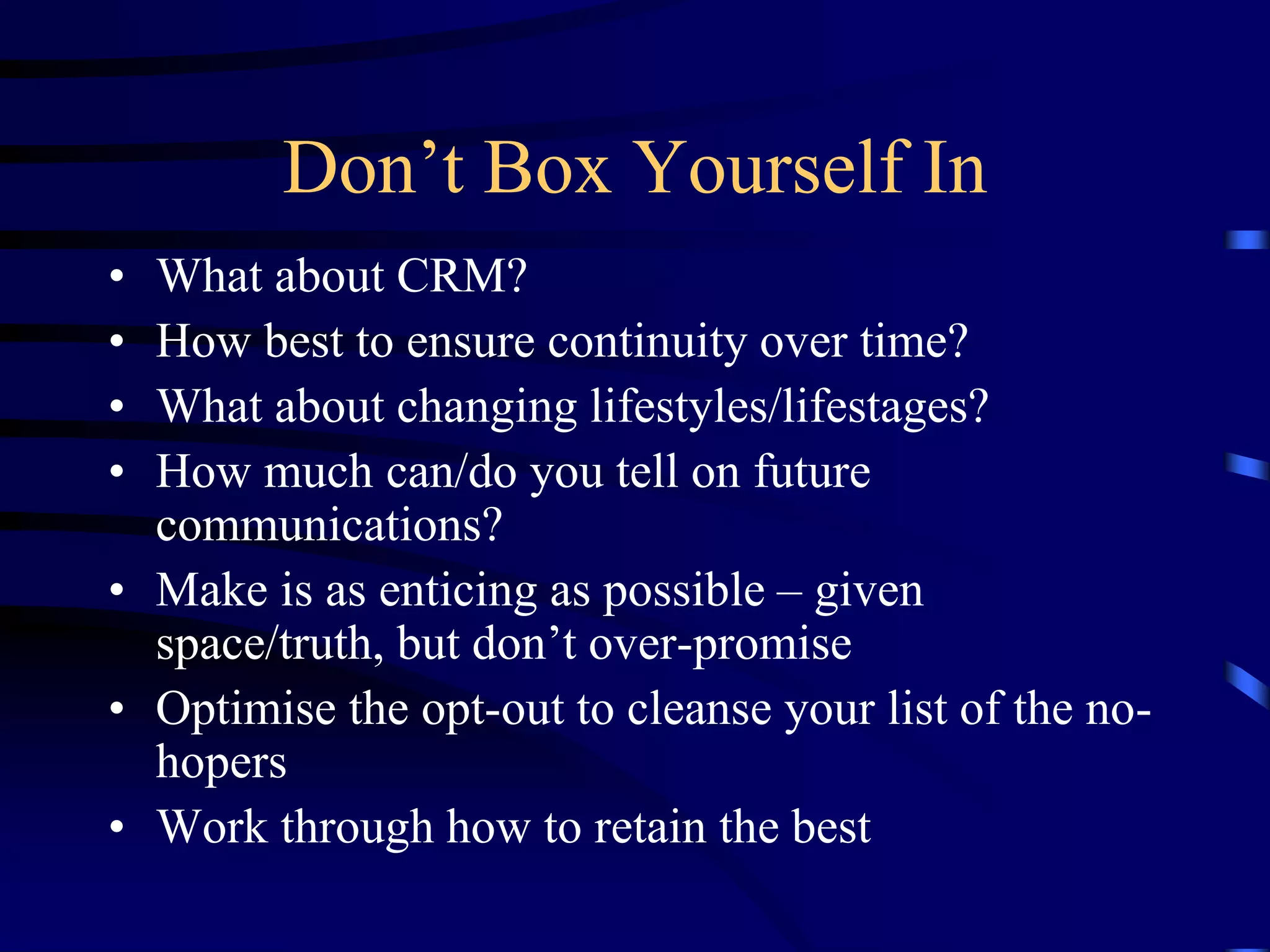 Don’t Box Yourself In
•
•
•
•

What about CRM?
How best to ensure continuity over time?
What about changing lifestyles/lifestages?
How much can/do you tell on future
communications?
• Make is as enticing as possible – given
space/truth, but don’t over-promise
• Optimise the opt-out to cleanse your list of the nohopers
• Work through how to retain the best

 
