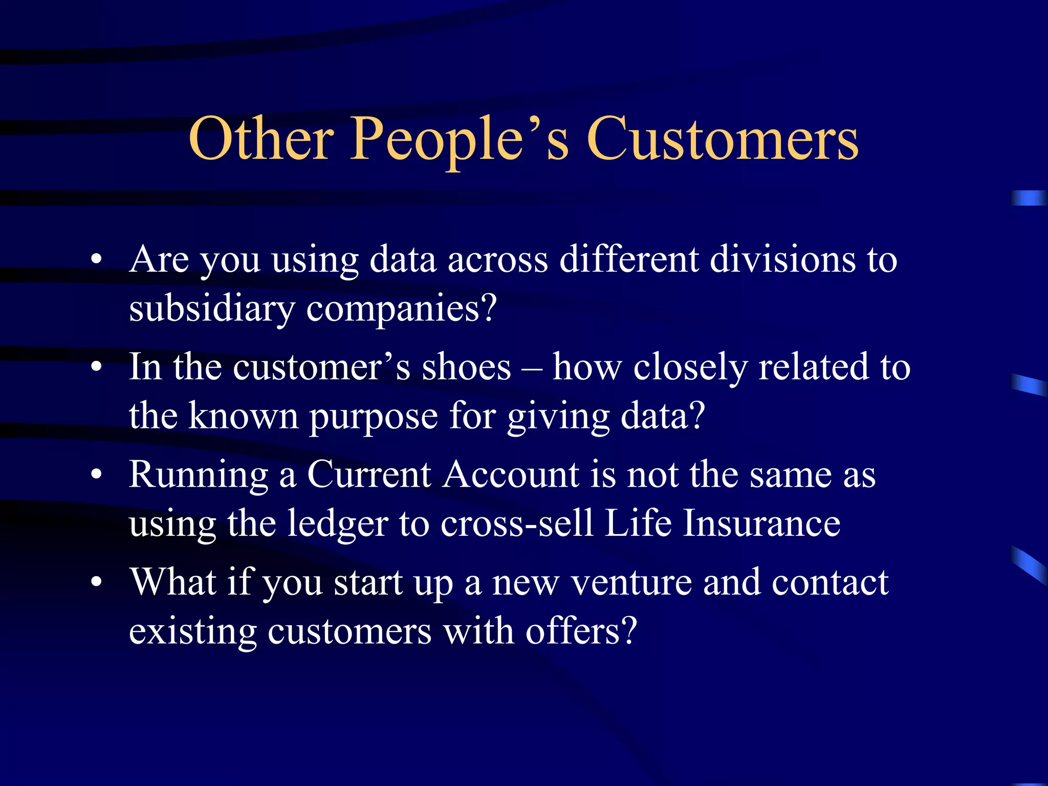 Other People’s Customers
• Are you using data across different divisions to
subsidiary companies?
• In the customer’s shoes – how closely related to
the known purpose for giving data?
• Running a Current Account is not the same as
using the ledger to cross-sell Life Insurance
• What if you start up a new venture and contact
existing customers with offers?

 