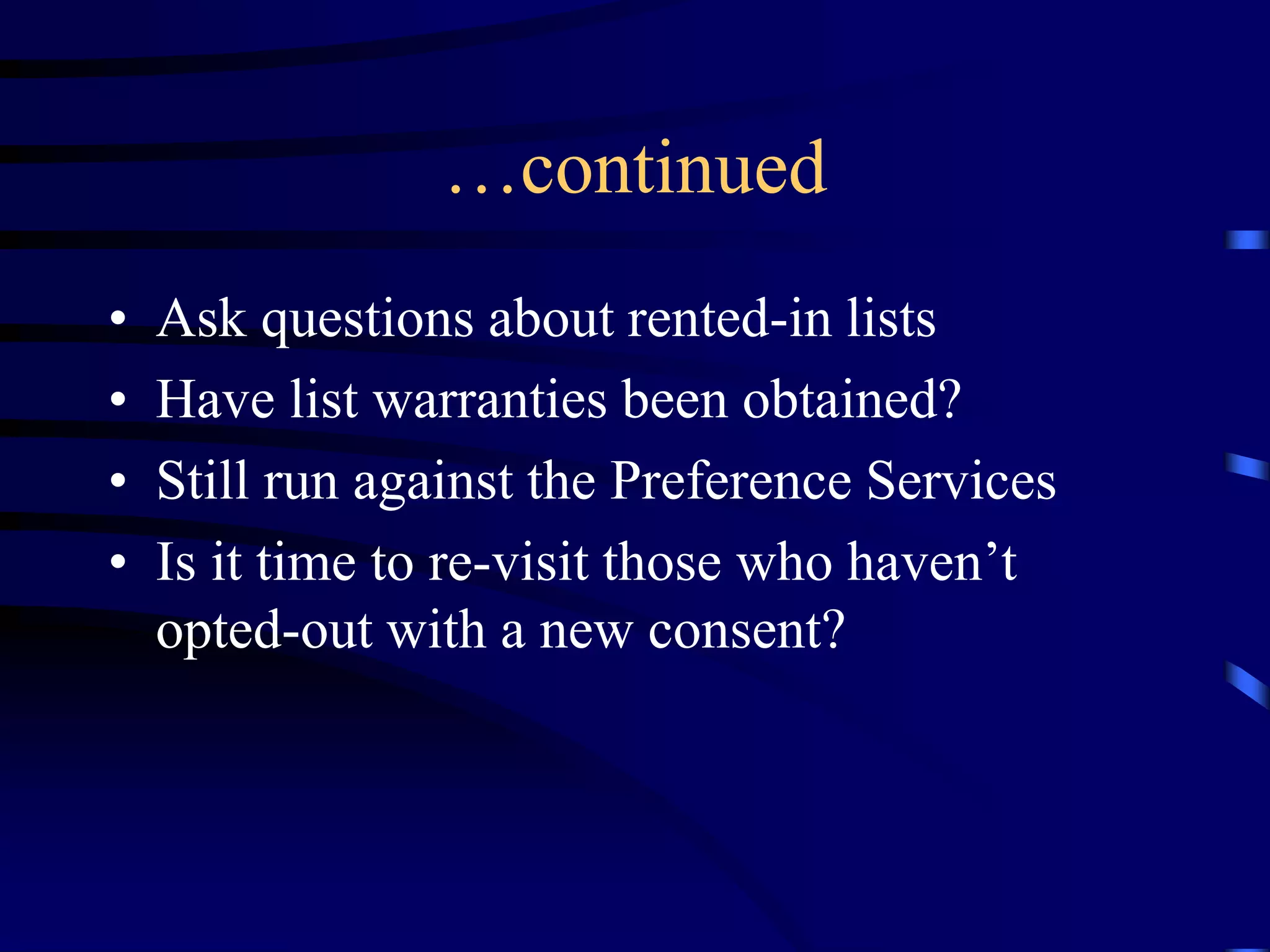 …continued
•
•
•
•

Ask questions about rented-in lists
Have list warranties been obtained?
Still run against the Preference Services
Is it time to re-visit those who haven’t
opted-out with a new consent?

 