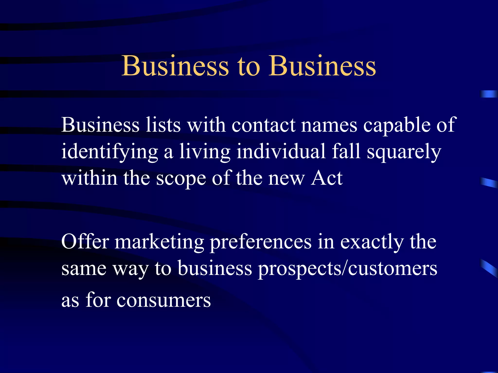 Business to Business
Business lists with contact names capable of
identifying a living individual fall squarely
within the scope of the new Act

Offer marketing preferences in exactly the
same way to business prospects/customers
as for consumers

 