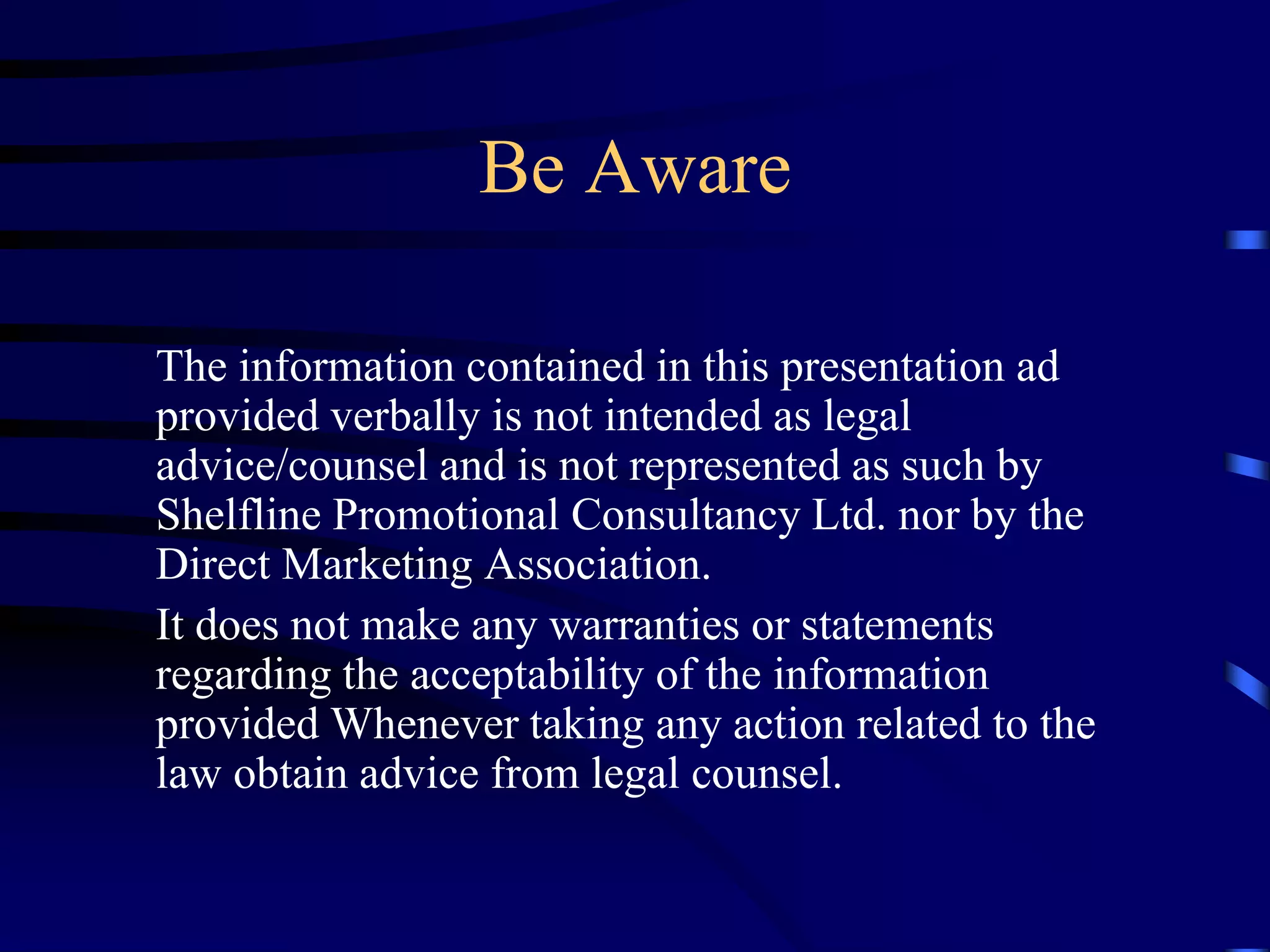 Be Aware
The information contained in this presentation ad
provided verbally is not intended as legal
advice/counsel and is not represented as such by
Shelfline Promotional Consultancy Ltd. nor by the
Direct Marketing Association.
It does not make any warranties or statements
regarding the acceptability of the information
provided Whenever taking any action related to the
law obtain advice from legal counsel.

 