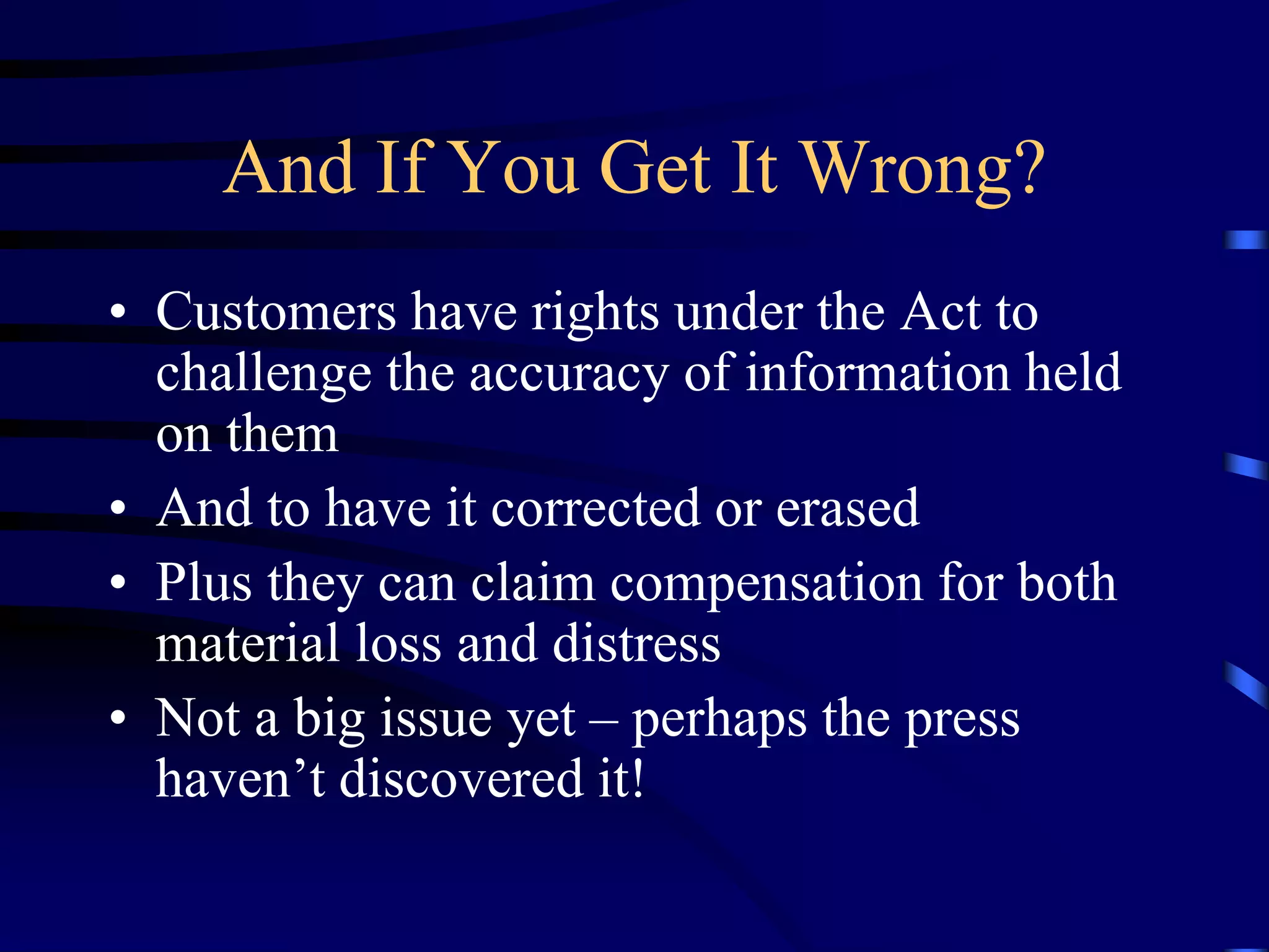 And If You Get It Wrong?
• Customers have rights under the Act to
challenge the accuracy of information held
on them
• And to have it corrected or erased
• Plus they can claim compensation for both
material loss and distress
• Not a big issue yet – perhaps the press
haven’t discovered it!

 
