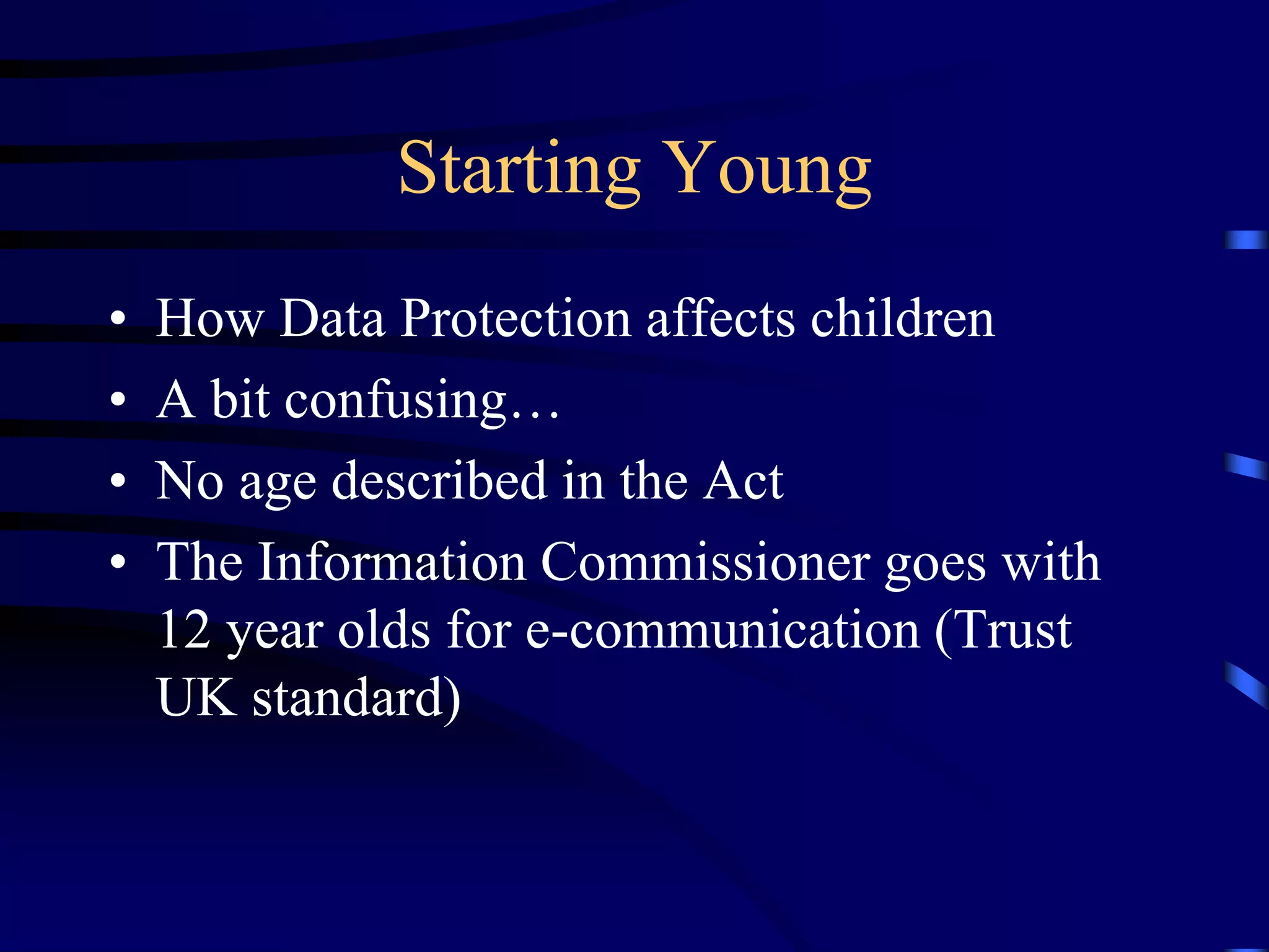 Starting Young
•
•
•
•

How Data Protection affects children
A bit confusing…
No age described in the Act
The Information Commissioner goes with
12 year olds for e-communication (Trust
UK standard)

 