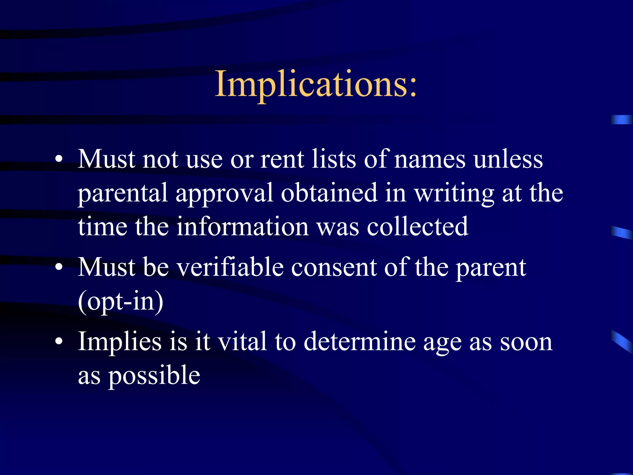 Implications:
• Must not use or rent lists of names unless
parental approval obtained in writing at the
time the information was collected
• Must be verifiable consent of the parent
(opt-in)
• Implies is it vital to determine age as soon
as possible

 