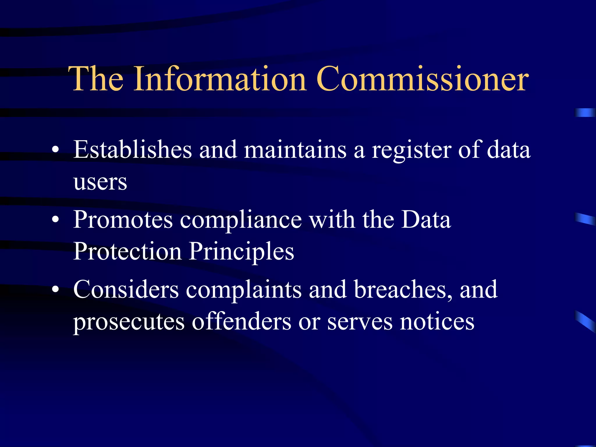 The Information Commissioner
• Establishes and maintains a register of data
users
• Promotes compliance with the Data
Protection Principles
• Considers complaints and breaches, and
prosecutes offenders or serves notices

 