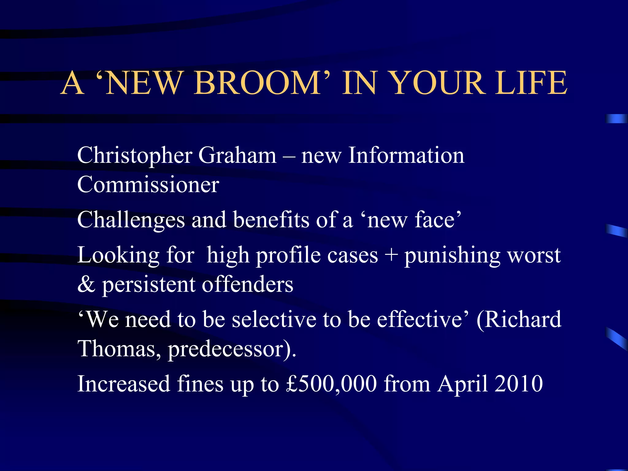 A ‘NEW BROOM’ IN YOUR LIFE
Christopher Graham – new Information
Commissioner
Challenges and benefits of a ‘new face’
Looking for high profile cases + punishing worst
& persistent offenders
‘We need to be selective to be effective’ (Richard
Thomas, predecessor).
Increased fines up to £500,000 from April 2010

 