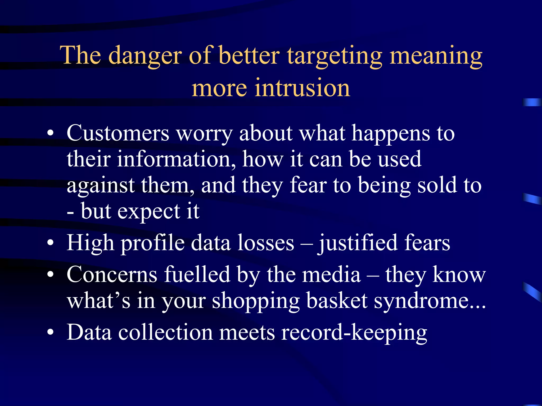 The danger of better targeting meaning
more intrusion
• Customers worry about what happens to
their information, how it can be used
against them, and they fear to being sold to
- but expect it
• High profile data losses – justified fears
• Concerns fuelled by the media – they know
what’s in your shopping basket syndrome...
• Data collection meets record-keeping

 