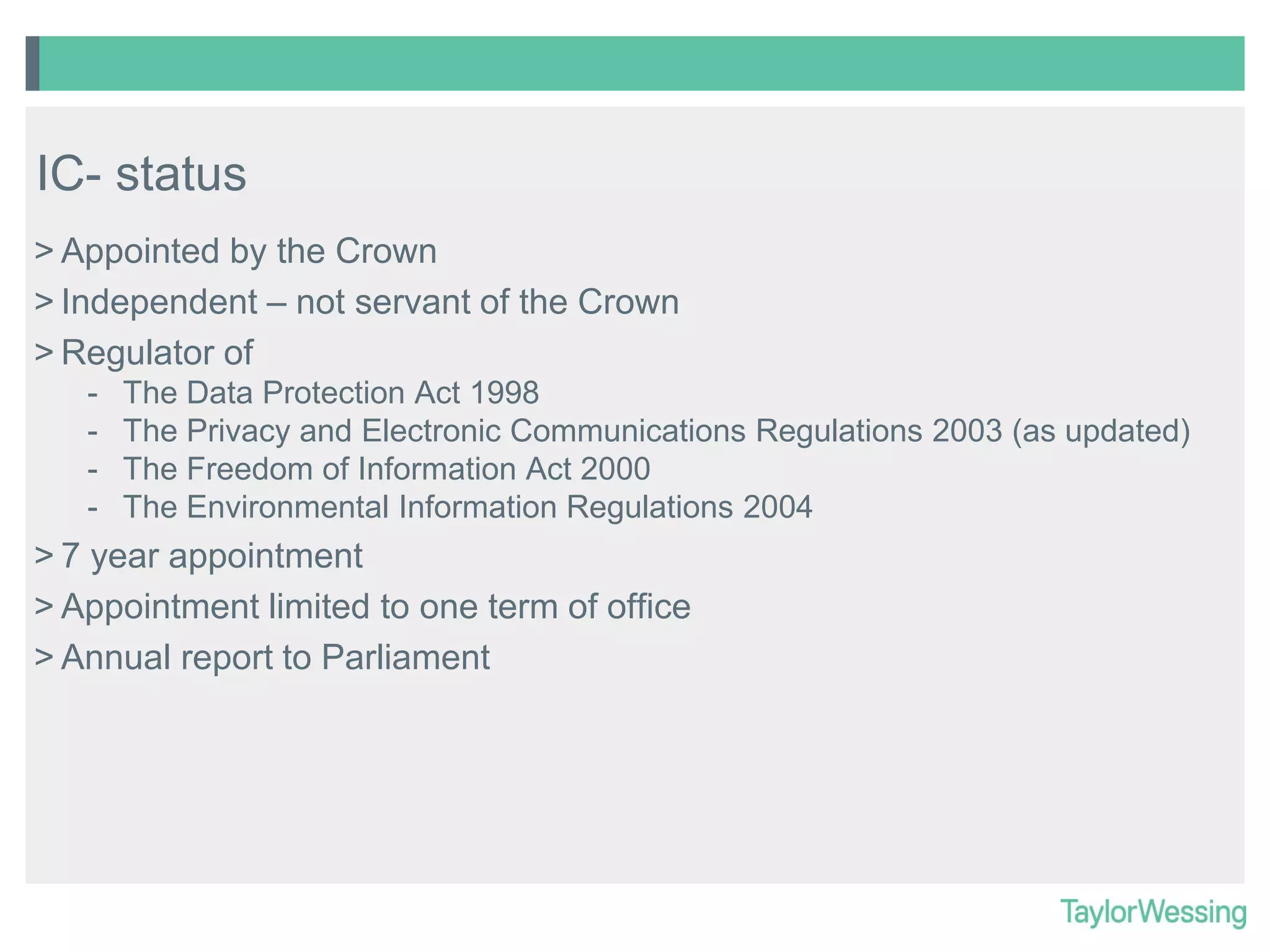 IC- status
> Appointed by the Crown
> Independent – not servant of the Crown
> Regulator of
-

The Data Protection Act 1998
The Privacy and Electronic Communications Regulations 2003 (as updated)
The Freedom of Information Act 2000
The Environmental Information Regulations 2004

> 7 year appointment
> Appointment limited to one term of office
> Annual report to Parliament

 