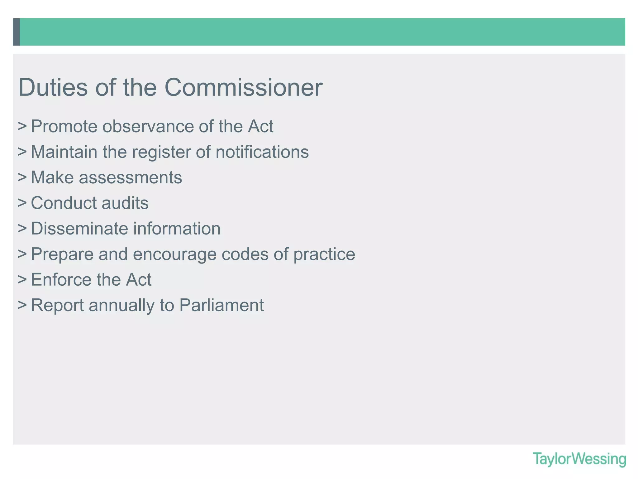Duties of the Commissioner
> Promote observance of the Act
> Maintain the register of notifications
> Make assessments
> Conduct audits
> Disseminate information
> Prepare and encourage codes of practice
> Enforce the Act
> Report annually to Parliament

 