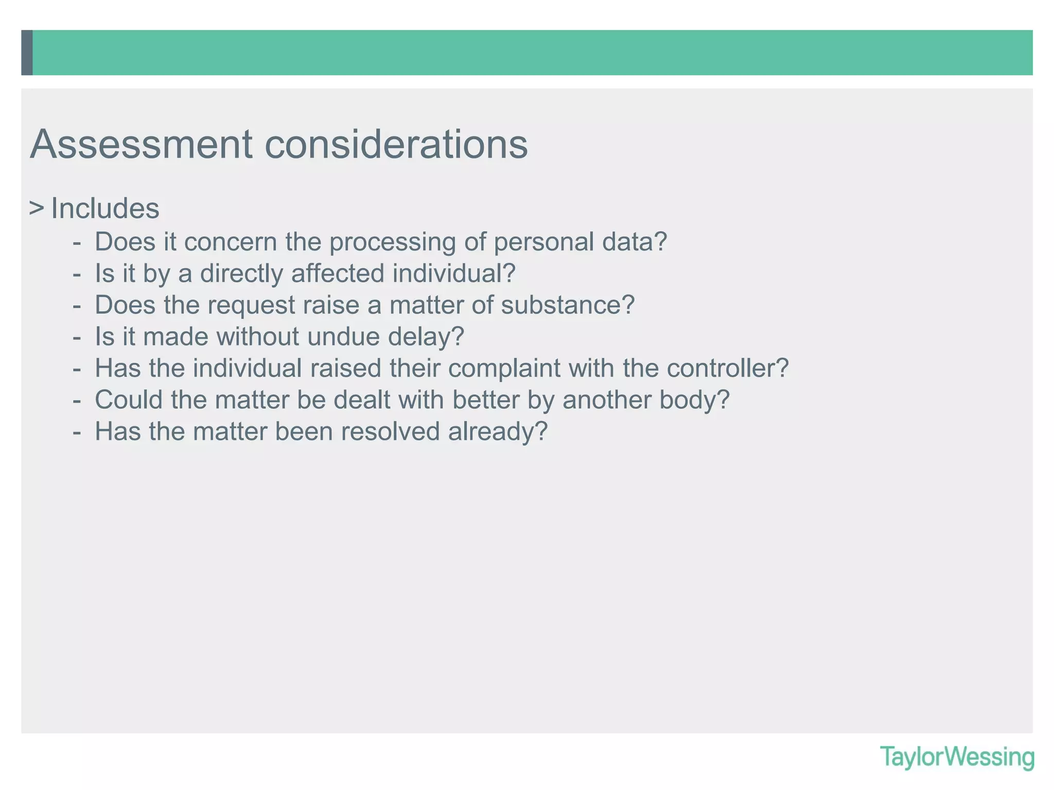 Assessment considerations
> Includes
-

Does it concern the processing of personal data?
Is it by a directly affected individual?
Does the request raise a matter of substance?
Is it made without undue delay?
Has the individual raised their complaint with the controller?
Could the matter be dealt with better by another body?
Has the matter been resolved already?

 