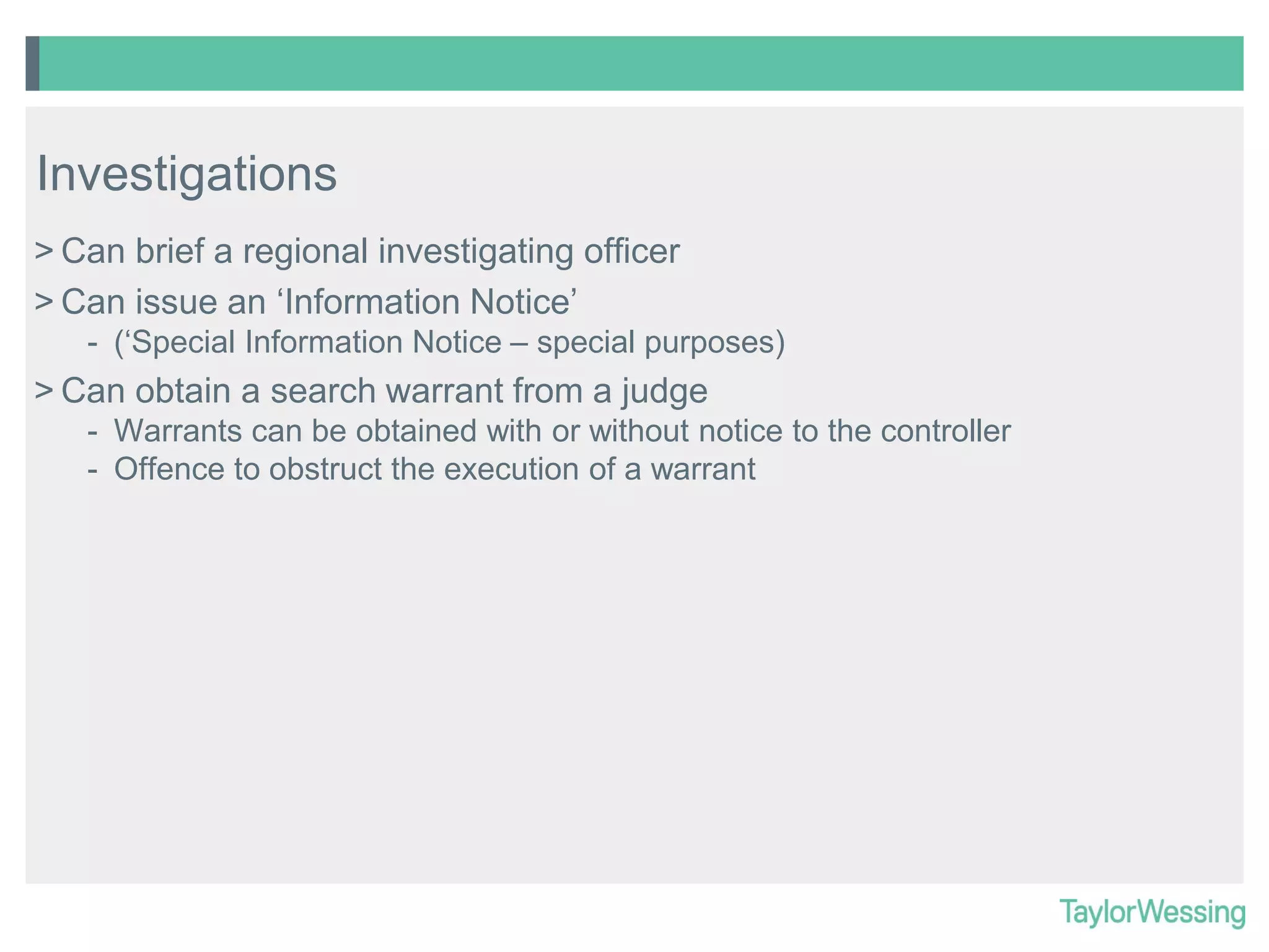 Investigations
> Can brief a regional investigating officer
> Can issue an ‘Information Notice’
- (‘Special Information Notice – special purposes)

> Can obtain a search warrant from a judge
- Warrants can be obtained with or without notice to the controller
- Offence to obstruct the execution of a warrant

 