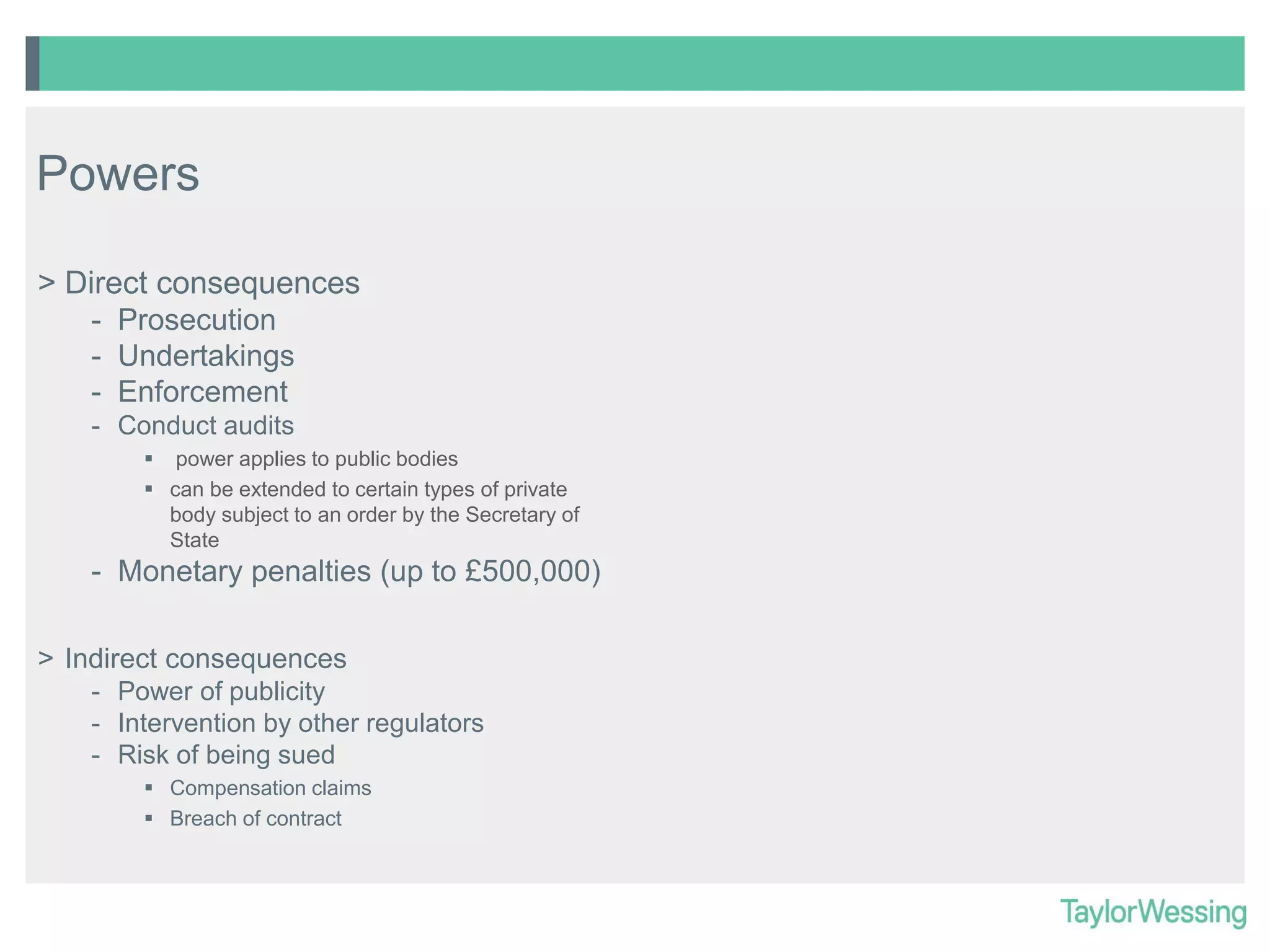 Powers
> Direct consequences
- Prosecution
- Undertakings
- Enforcement
- Conduct audits
 power applies to public bodies
 can be extended to certain types of private
body subject to an order by the Secretary of
State

- Monetary penalties (up to £500,000)
> Indirect consequences
- Power of publicity
- Intervention by other regulators
- Risk of being sued
 Compensation claims
 Breach of contract

 