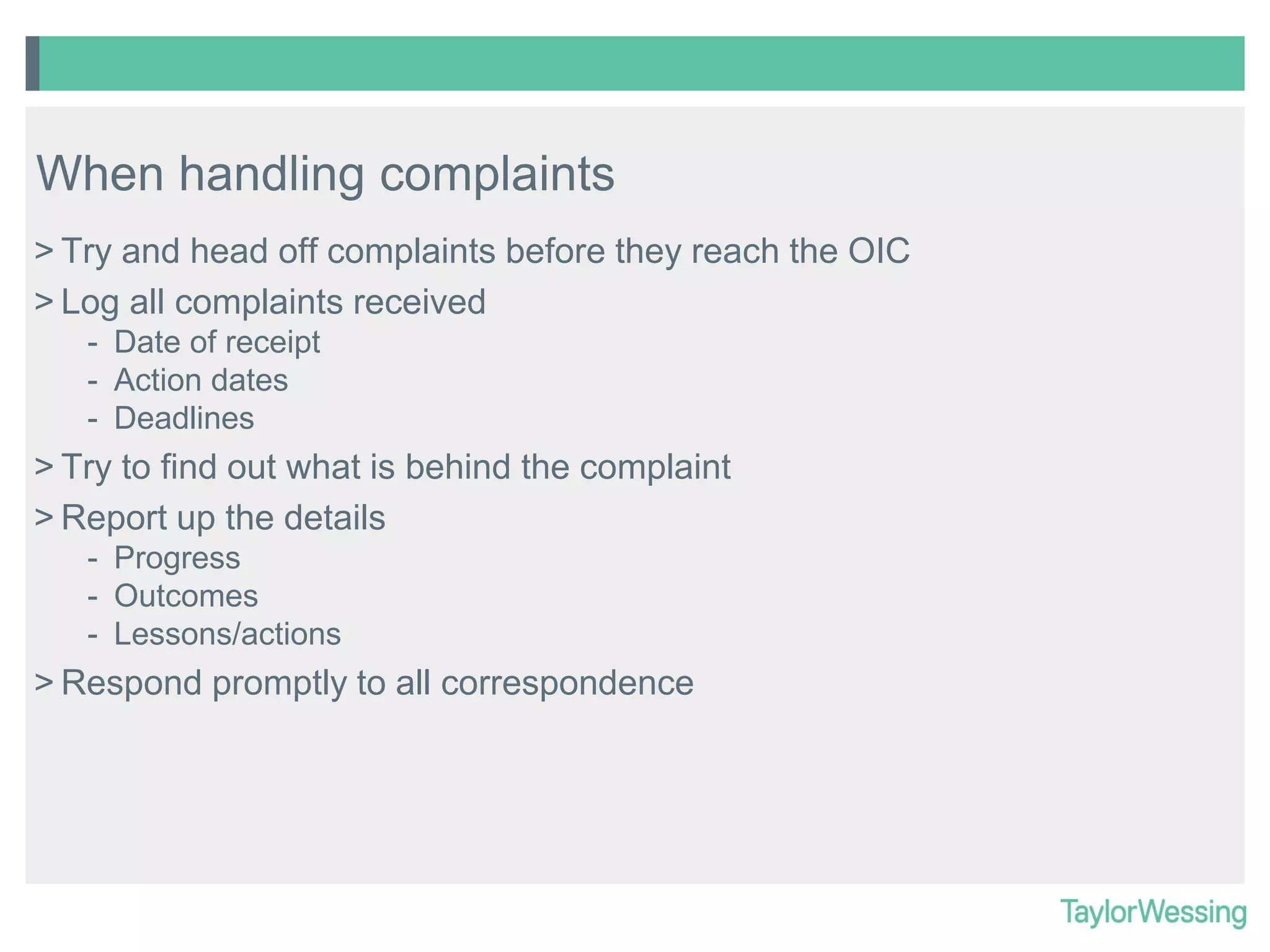When handling complaints
> Try and head off complaints before they reach the OIC
> Log all complaints received
- Date of receipt
- Action dates
- Deadlines

> Try to find out what is behind the complaint
> Report up the details
- Progress
- Outcomes
- Lessons/actions

> Respond promptly to all correspondence

 