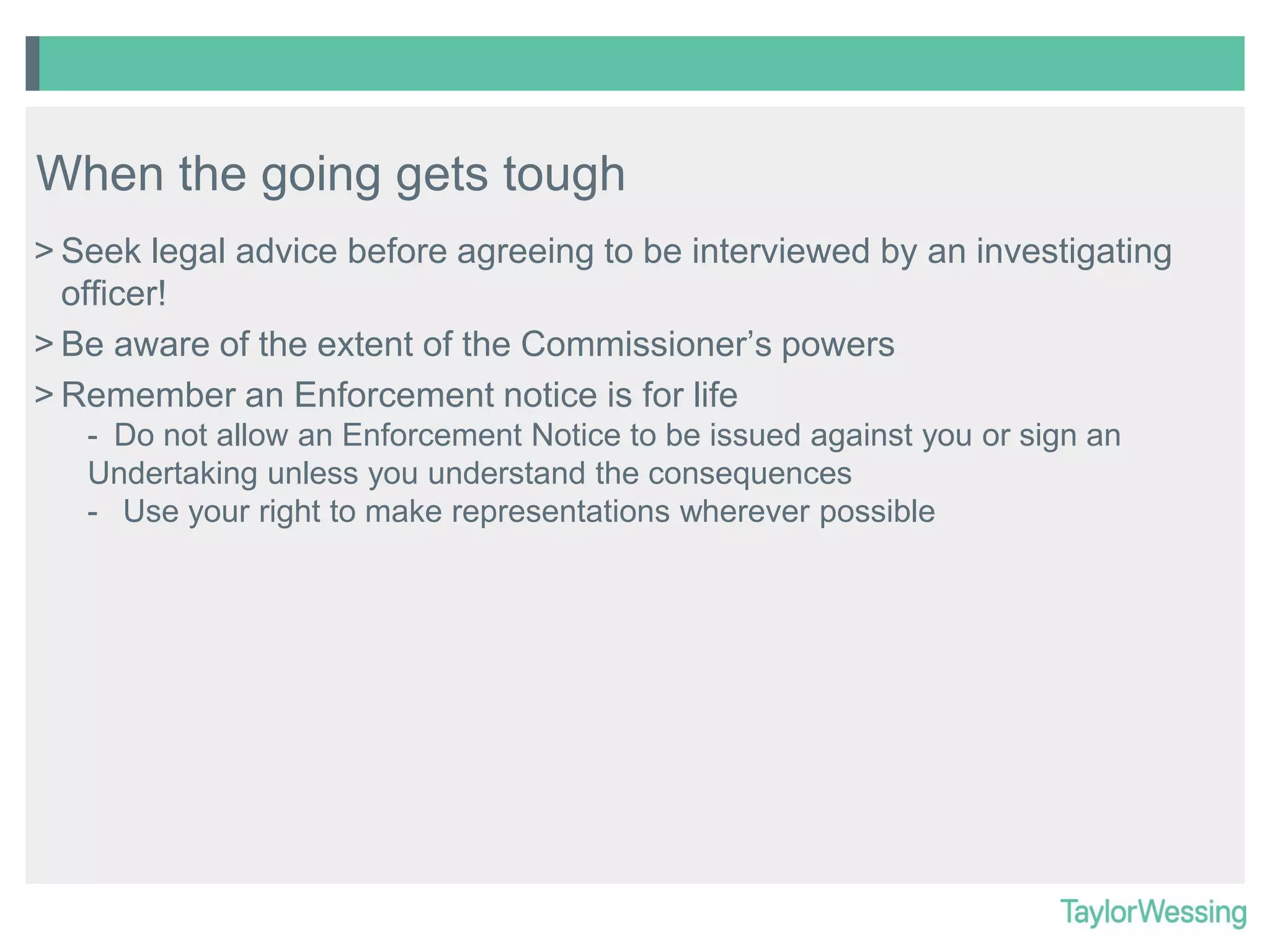 When the going gets tough
> Seek legal advice before agreeing to be interviewed by an investigating
officer!
> Be aware of the extent of the Commissioner’s powers
> Remember an Enforcement notice is for life
- Do not allow an Enforcement Notice to be issued against you or sign an
Undertaking unless you understand the consequences
- Use your right to make representations wherever possible

 