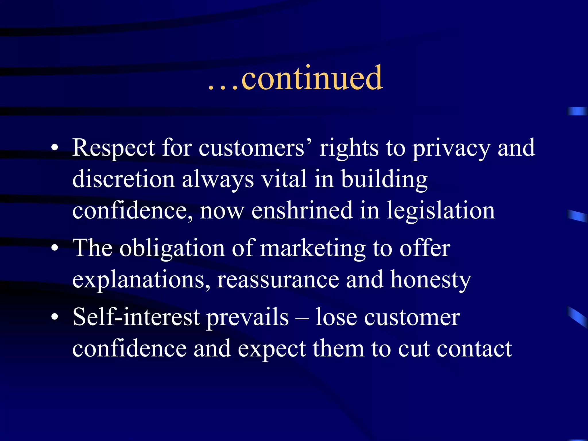 …continued
• Respect for customers’ rights to privacy and
discretion always vital in building
confidence, now enshrined in legislation
• The obligation of marketing to offer
explanations, reassurance and honesty
• Self-interest prevails – lose customer
confidence and expect them to cut contact

 