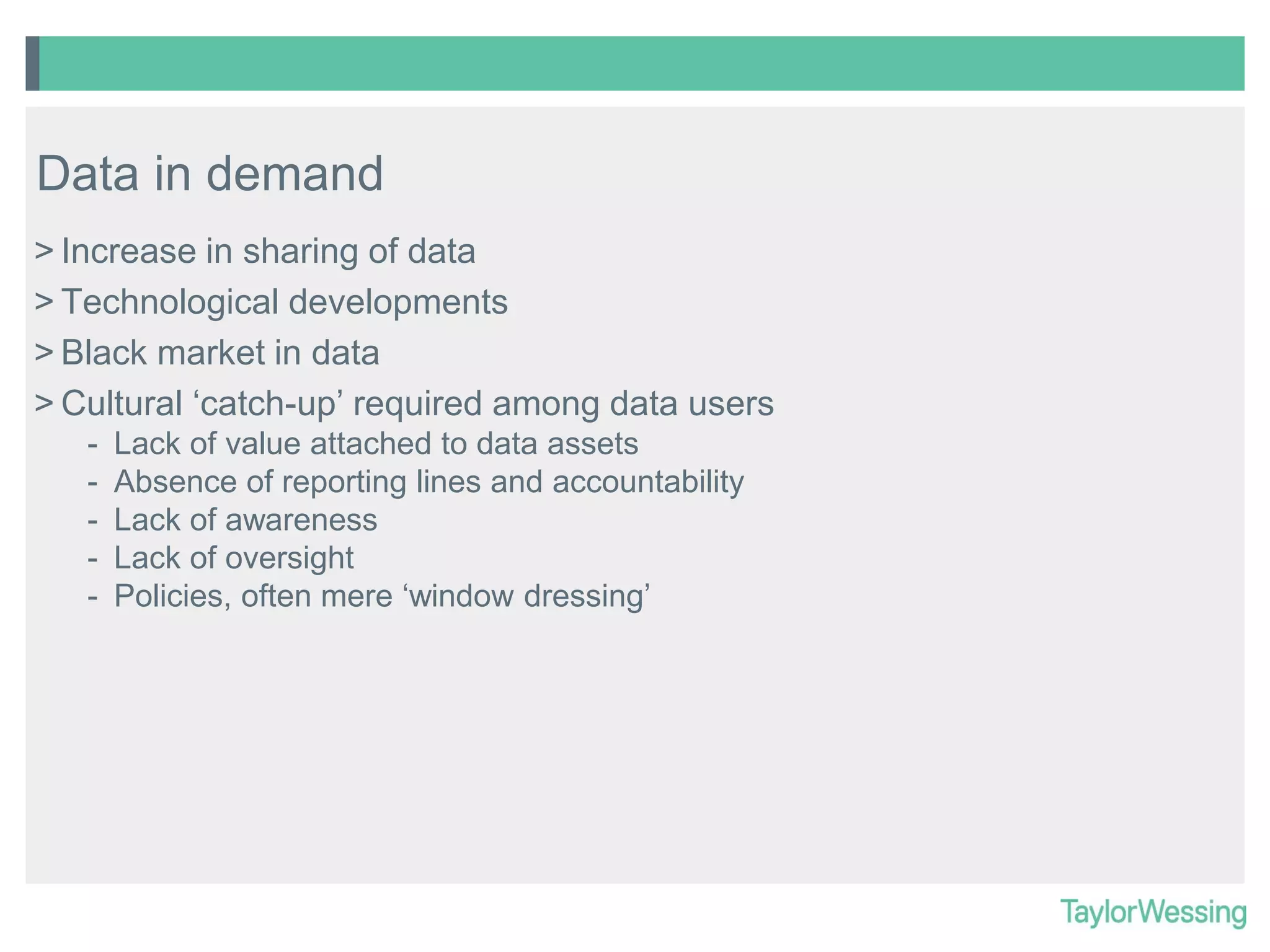 Data in demand
> Increase in sharing of data
> Technological developments
> Black market in data
> Cultural ‘catch-up’ required among data users
-

Lack of value attached to data assets
Absence of reporting lines and accountability
Lack of awareness
Lack of oversight
Policies, often mere ‘window dressing’

 