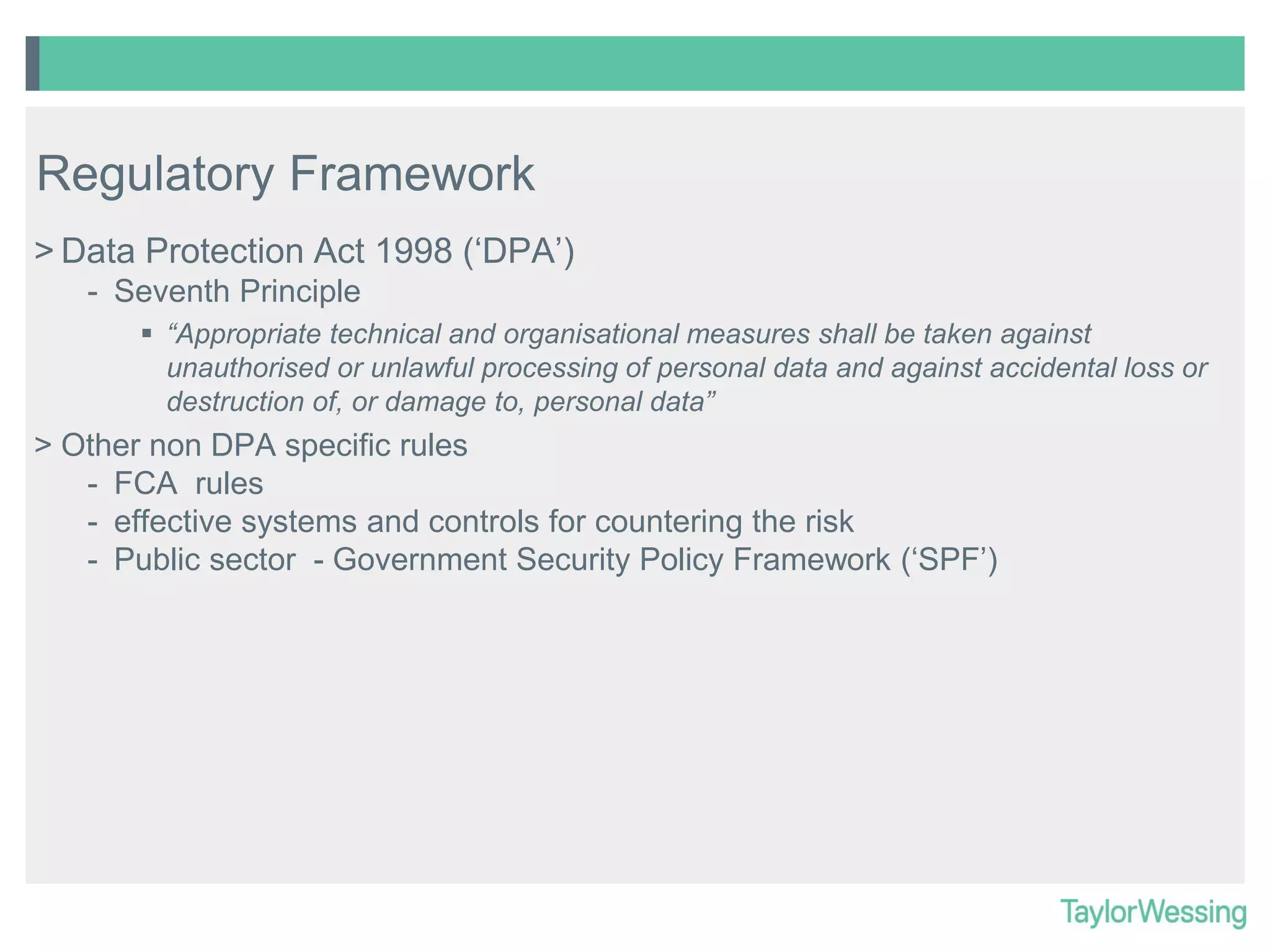 Regulatory Framework
> Data Protection Act 1998 (‘DPA’)
- Seventh Principle
 “Appropriate technical and organisational measures shall be taken against
unauthorised or unlawful processing of personal data and against accidental loss or
destruction of, or damage to, personal data”

> Other non DPA specific rules
- FCA rules
- effective systems and controls for countering the risk
- Public sector - Government Security Policy Framework (‘SPF’)

 