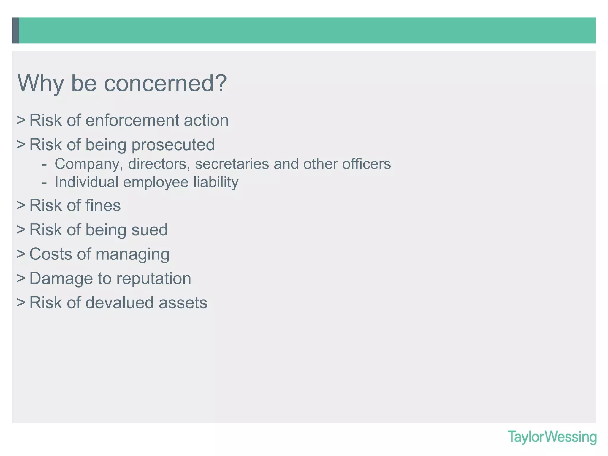 Why be concerned?
> Risk of enforcement action
> Risk of being prosecuted
- Company, directors, secretaries and other officers
- Individual employee liability

> Risk of fines
> Risk of being sued
> Costs of managing
> Damage to reputation
> Risk of devalued assets

 