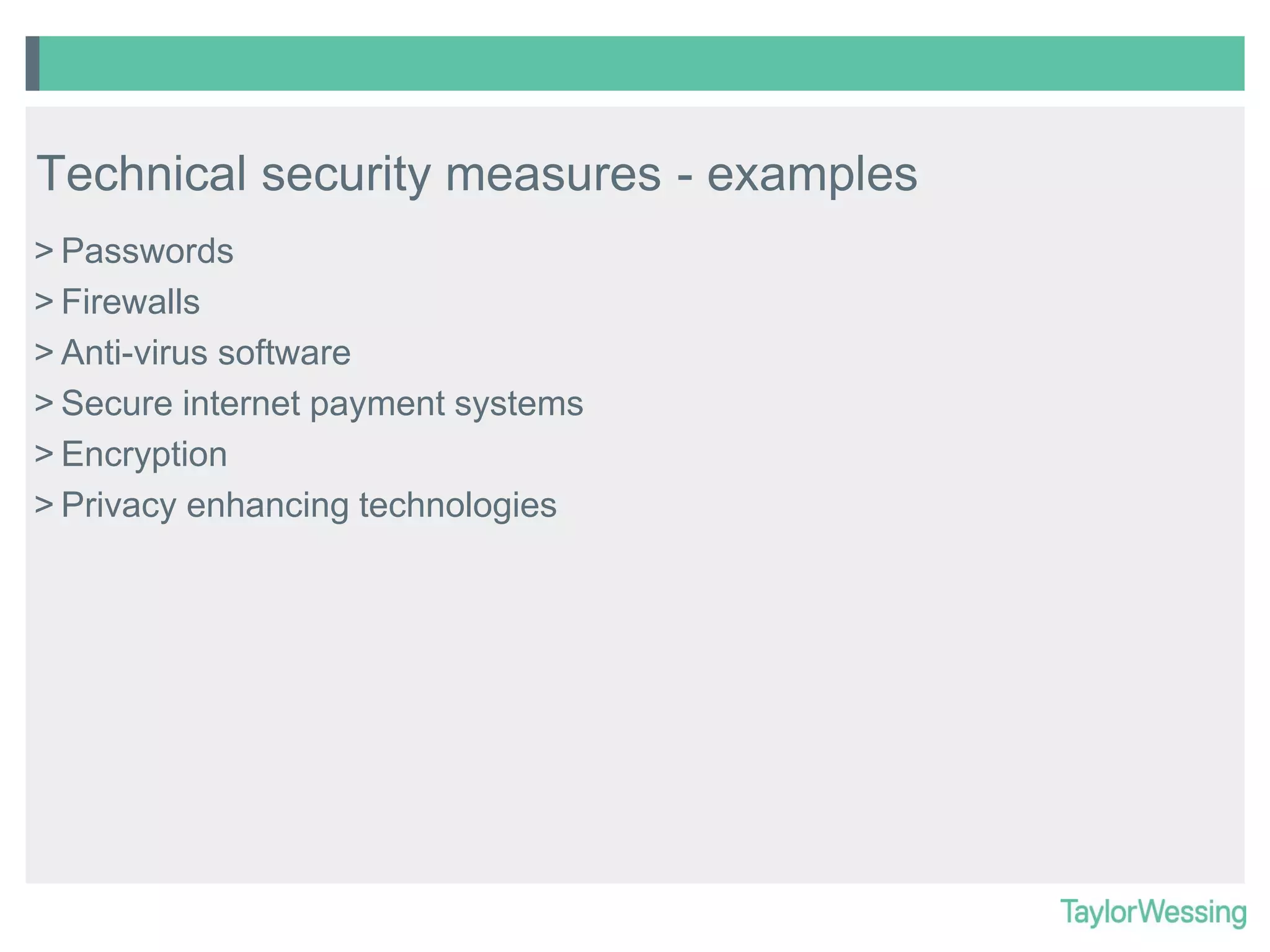 Technical security measures - examples
> Passwords
> Firewalls
> Anti-virus software
> Secure internet payment systems
> Encryption
> Privacy enhancing technologies

 