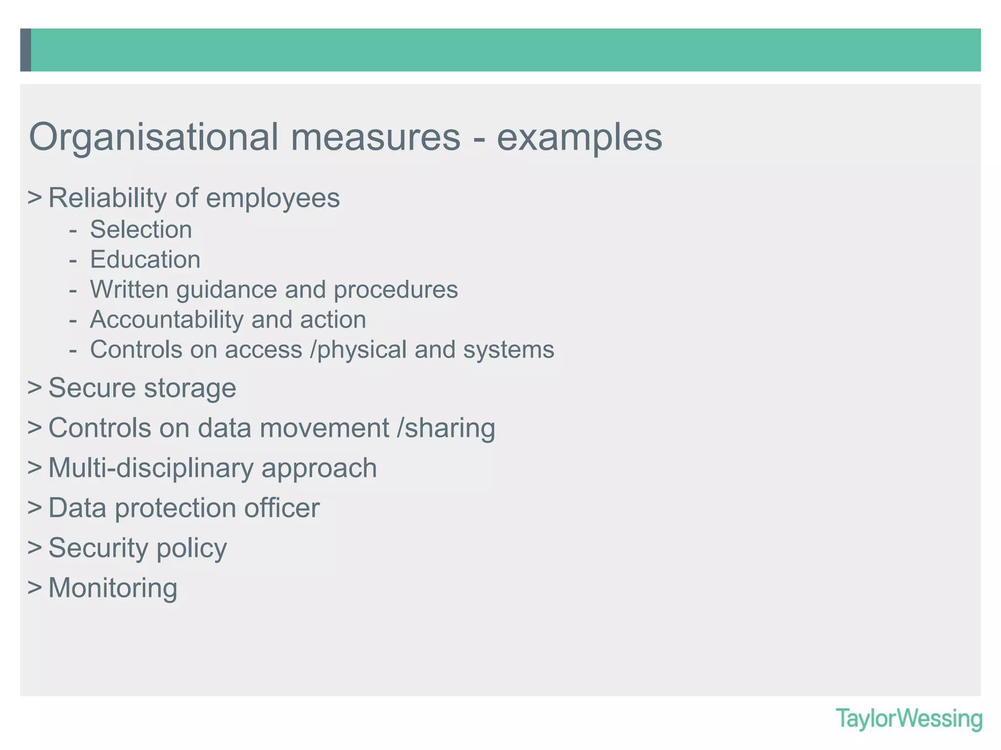 Organisational measures - examples
> Reliability of employees
-

Selection
Education
Written guidance and procedures
Accountability and action
Controls on access /physical and systems

> Secure storage
> Controls on data movement /sharing
> Multi-disciplinary approach
> Data protection officer
> Security policy
> Monitoring

 