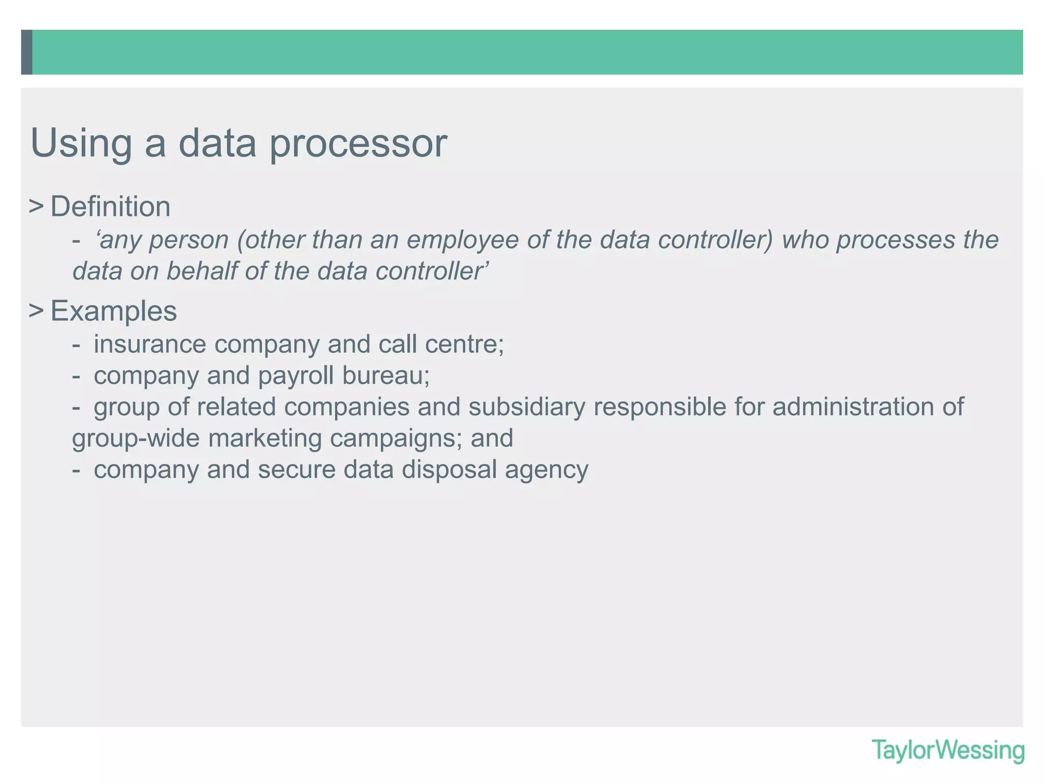 Using a data processor
> Definition
- ‘any person (other than an employee of the data controller) who processes the
data on behalf of the data controller’

> Examples
- insurance company and call centre;
- company and payroll bureau;
- group of related companies and subsidiary responsible for administration of
group-wide marketing campaigns; and
- company and secure data disposal agency

 