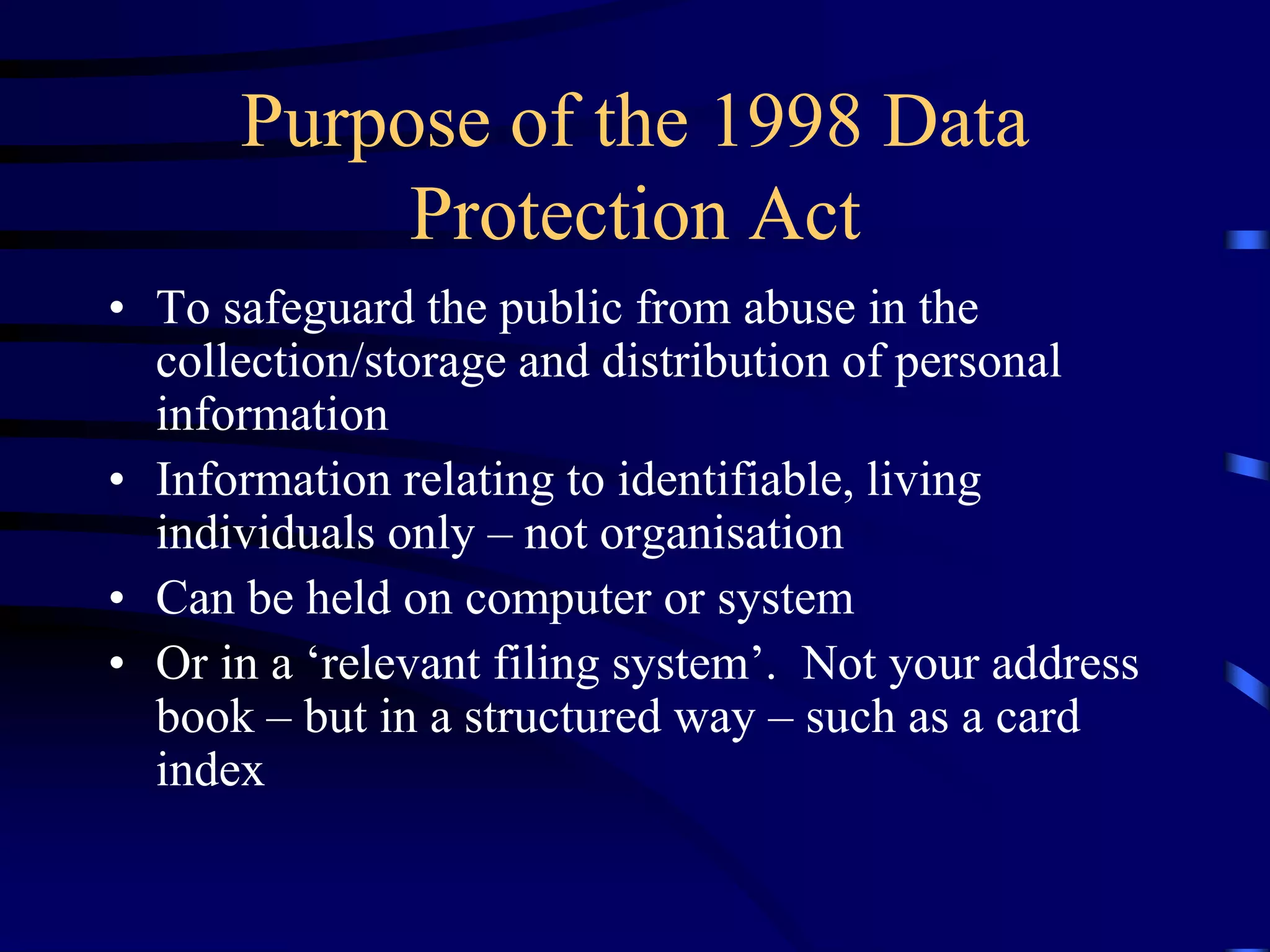 Purpose of the 1998 Data
Protection Act
• To safeguard the public from abuse in the
collection/storage and distribution of personal
information
• Information relating to identifiable, living
individuals only – not organisation
• Can be held on computer or system
• Or in a ‘relevant filing system’. Not your address
book – but in a structured way – such as a card
index

 