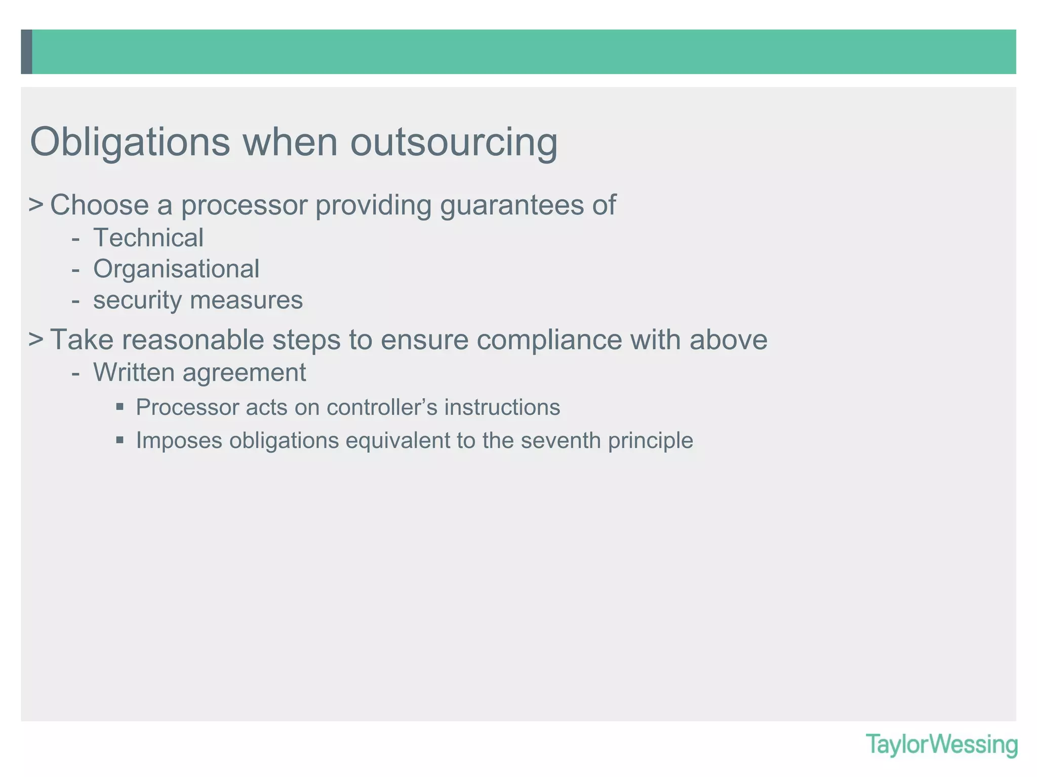 Obligations when outsourcing
> Choose a processor providing guarantees of
- Technical
- Organisational
- security measures

> Take reasonable steps to ensure compliance with above
- Written agreement
 Processor acts on controller’s instructions
 Imposes obligations equivalent to the seventh principle

 