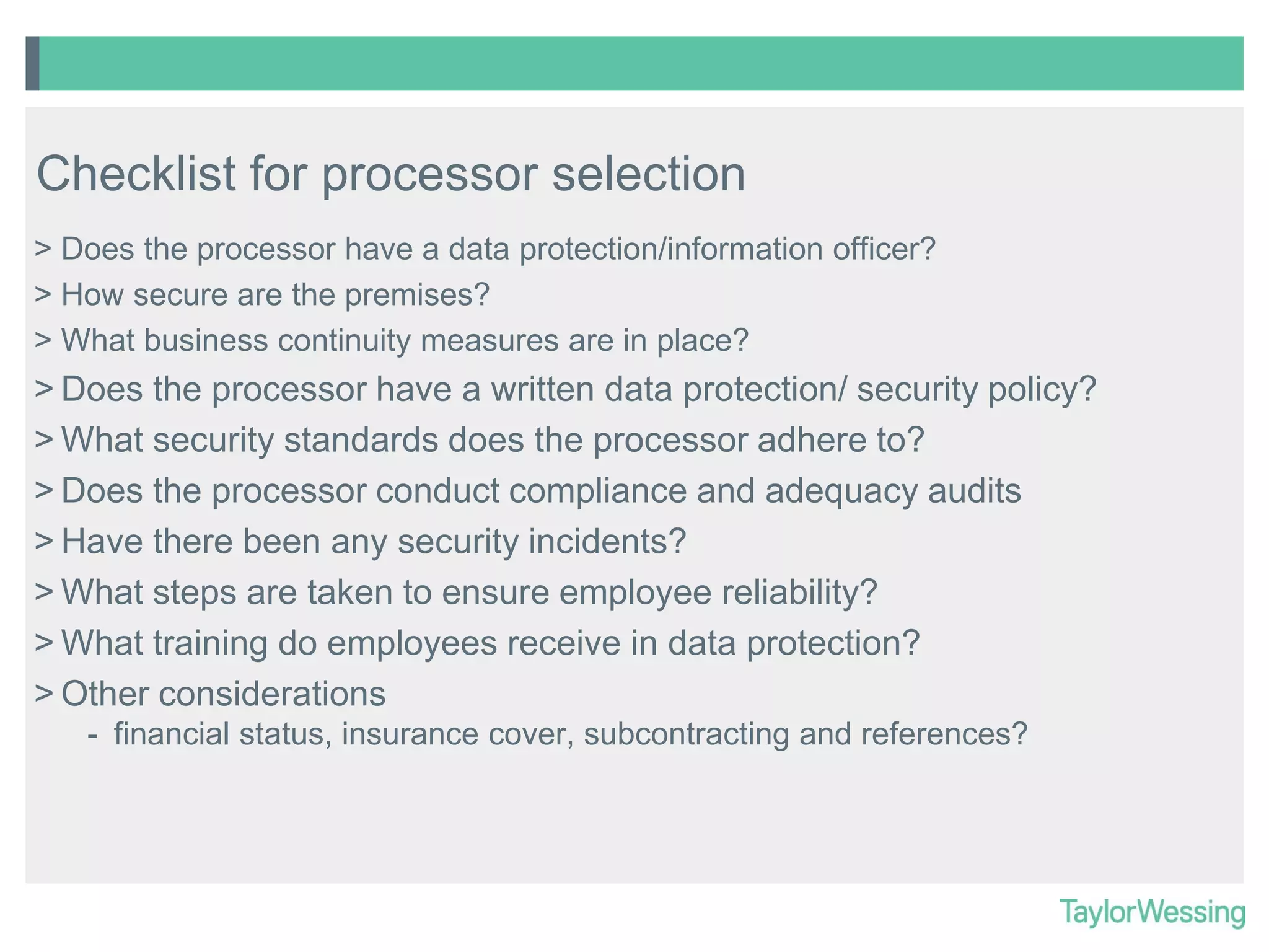 Checklist for processor selection
> Does the processor have a data protection/information officer?
> How secure are the premises?
> What business continuity measures are in place?

> Does the processor have a written data protection/ security policy?
> What security standards does the processor adhere to?
> Does the processor conduct compliance and adequacy audits
> Have there been any security incidents?
> What steps are taken to ensure employee reliability?
> What training do employees receive in data protection?
> Other considerations
- financial status, insurance cover, subcontracting and references?

 