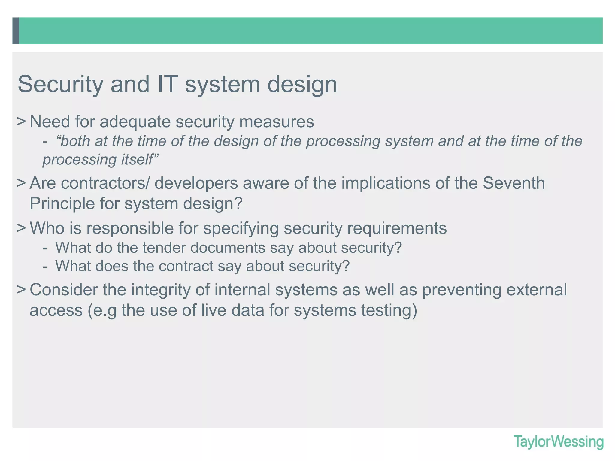 Security and IT system design
> Need for adequate security measures
- “both at the time of the design of the processing system and at the time of the
processing itself”

> Are contractors/ developers aware of the implications of the Seventh
Principle for system design?
> Who is responsible for specifying security requirements
- What do the tender documents say about security?
- What does the contract say about security?

> Consider the integrity of internal systems as well as preventing external
access (e.g the use of live data for systems testing)

 