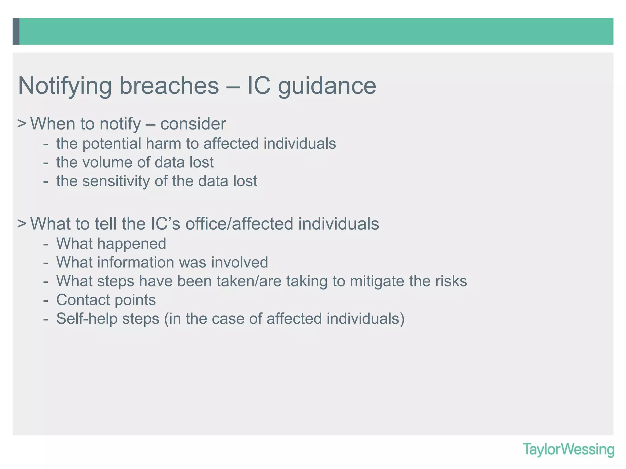 Notifying breaches – IC guidance
> When to notify – consider
- the potential harm to affected individuals
- the volume of data lost
- the sensitivity of the data lost

> What to tell the IC’s office/affected individuals
-

What happened
What information was involved
What steps have been taken/are taking to mitigate the risks
Contact points
Self-help steps (in the case of affected individuals)

 