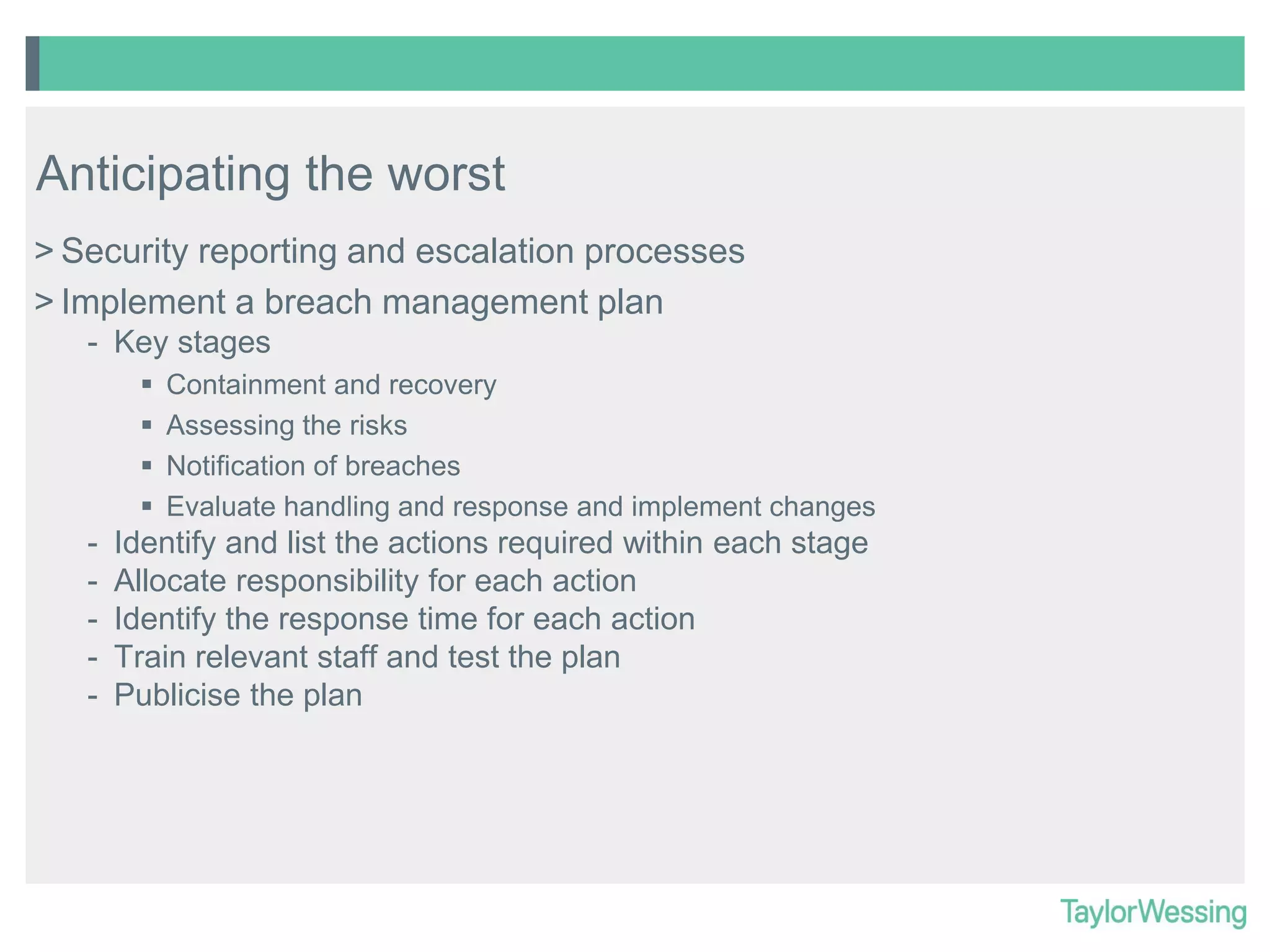 Anticipating the worst
> Security reporting and escalation processes
> Implement a breach management plan
- Key stages





-

Containment and recovery
Assessing the risks
Notification of breaches
Evaluate handling and response and implement changes

Identify and list the actions required within each stage
Allocate responsibility for each action
Identify the response time for each action
Train relevant staff and test the plan
Publicise the plan

 