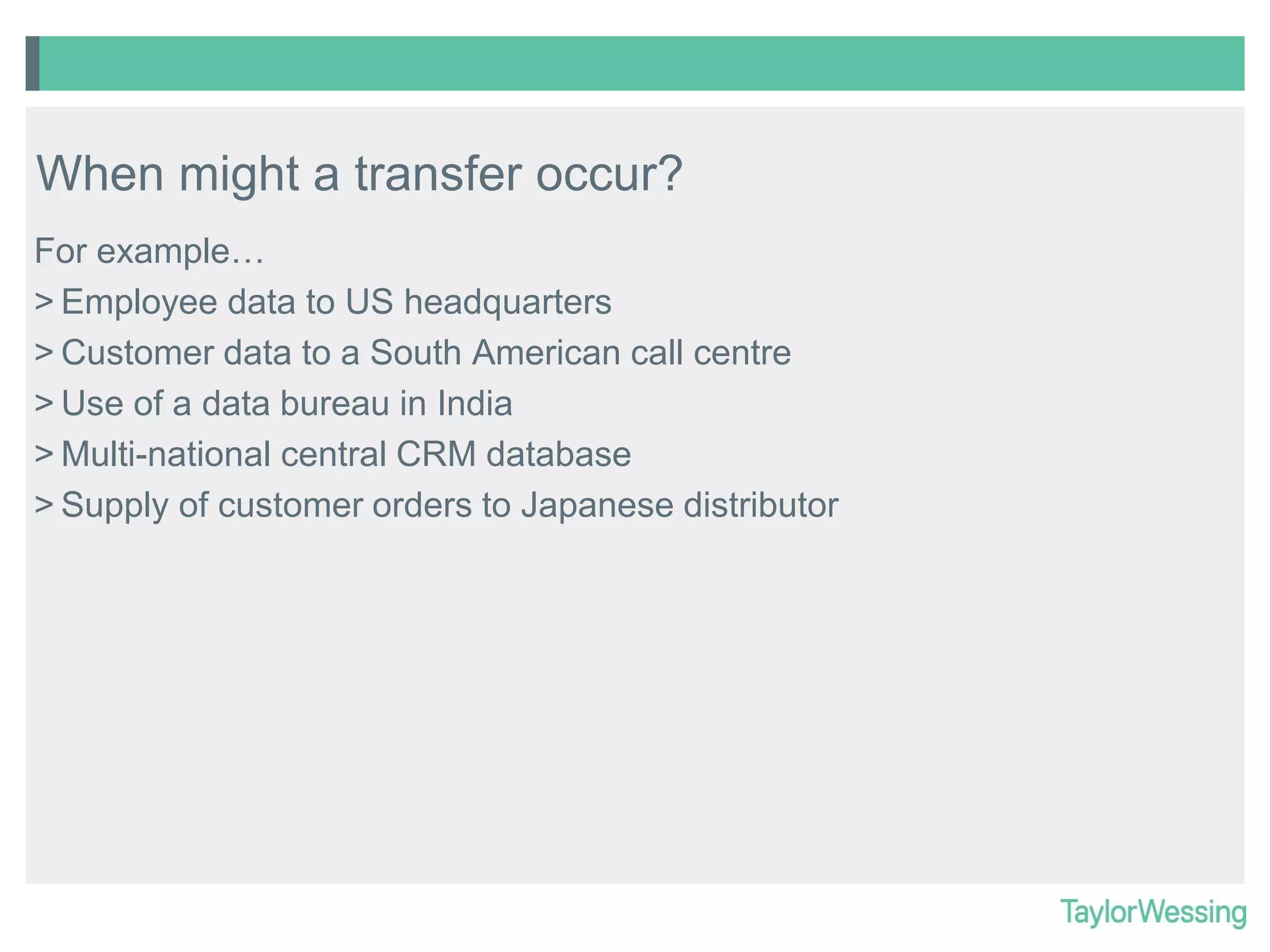 When might a transfer occur?
For example…
> Employee data to US headquarters
> Customer data to a South American call centre
> Use of a data bureau in India
> Multi-national central CRM database
> Supply of customer orders to Japanese distributor

 