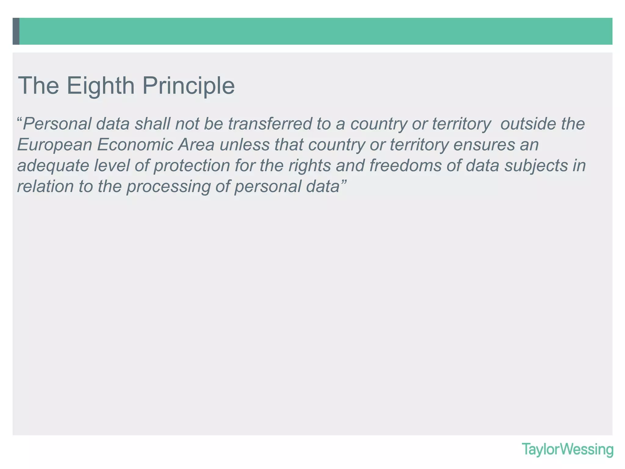 The Eighth Principle
“Personal data shall not be transferred to a country or territory outside the
European Economic Area unless that country or territory ensures an
adequate level of protection for the rights and freedoms of data subjects in
relation to the processing of personal data”

 