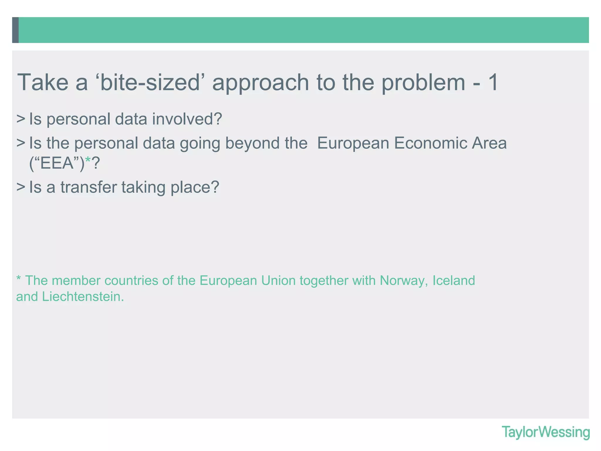 Take a ‘bite-sized’ approach to the problem - 1
> Is personal data involved?
> Is the personal data going beyond the European Economic Area
(“EEA”)*?
> Is a transfer taking place?

* The member countries of the European Union together with Norway, Iceland
and Liechtenstein.

 