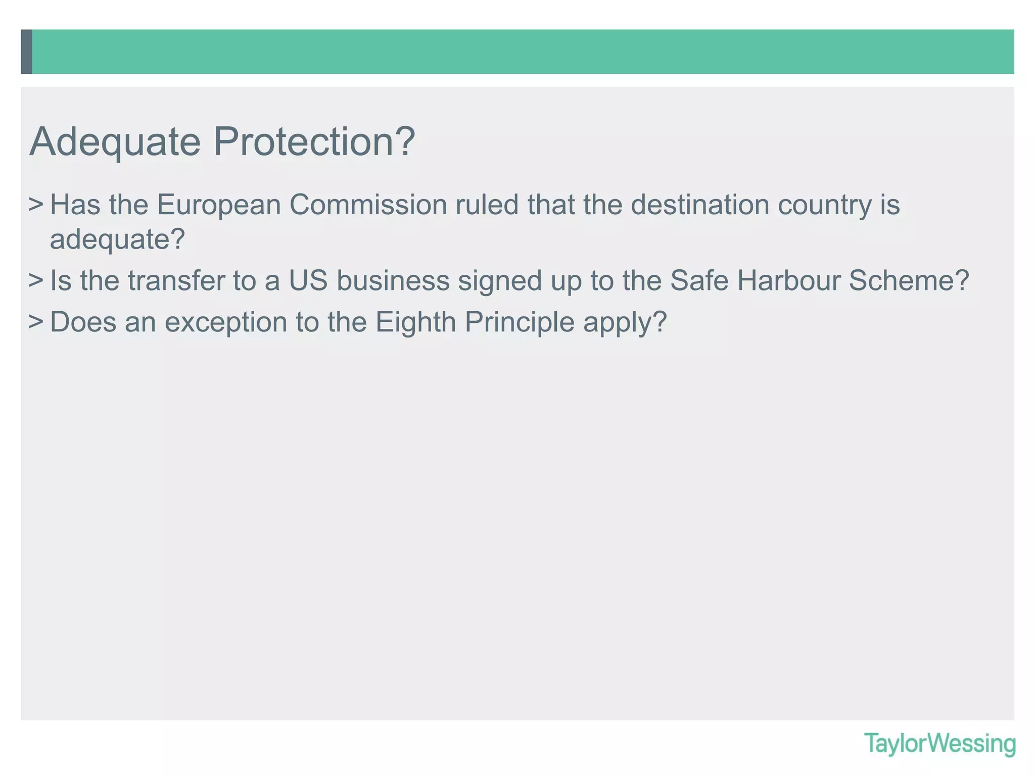 Adequate Protection?
> Has the European Commission ruled that the destination country is
adequate?
> Is the transfer to a US business signed up to the Safe Harbour Scheme?
> Does an exception to the Eighth Principle apply?

 