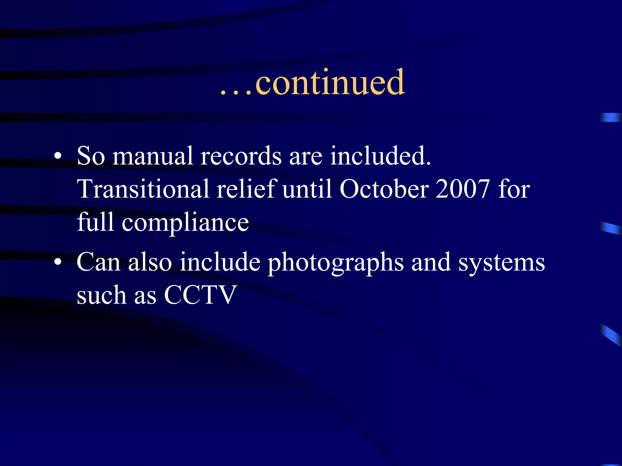 …continued
• So manual records are included.
Transitional relief until October 2007 for
full compliance
• Can also include photographs and systems
such as CCTV

 