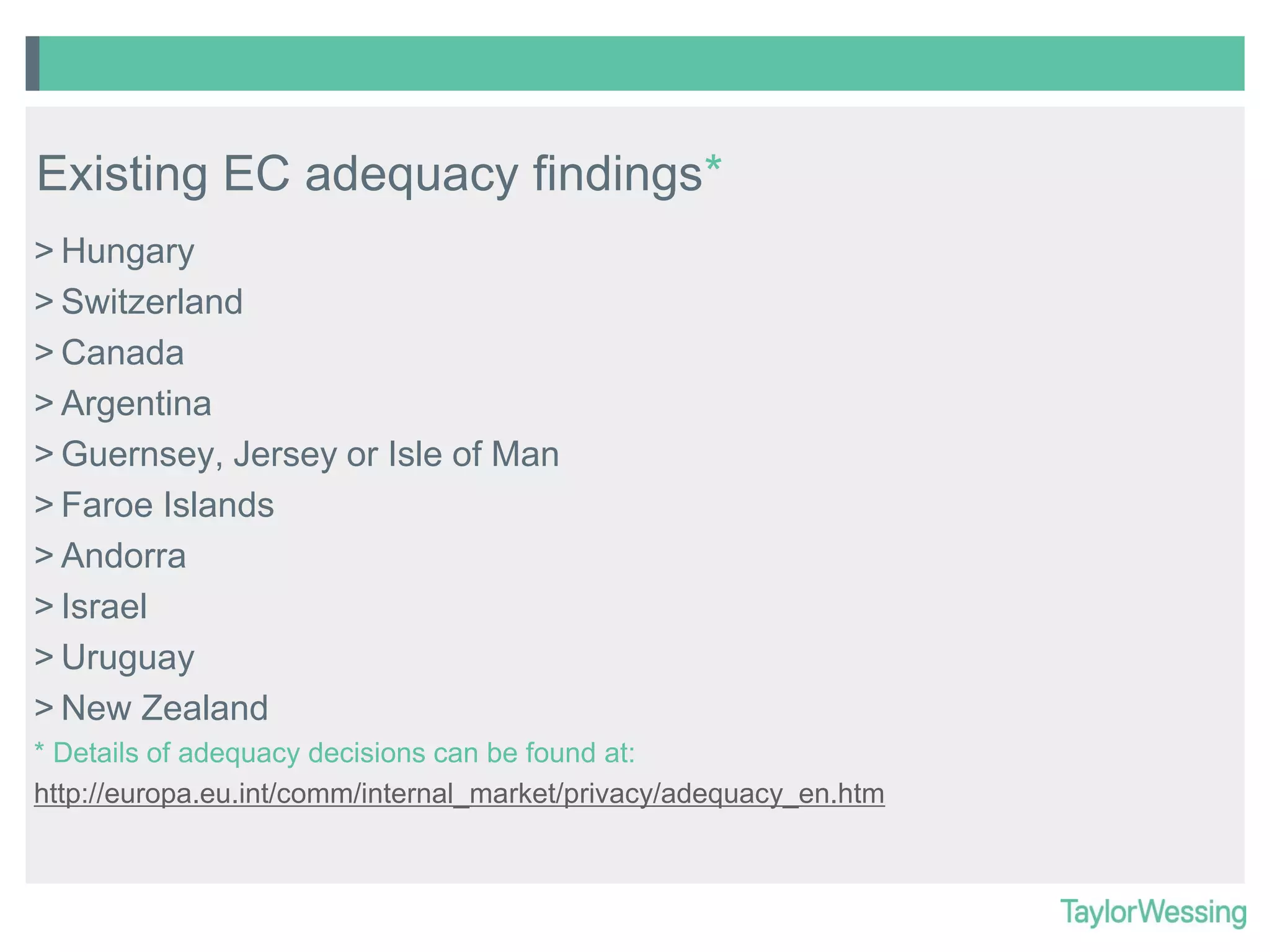 Existing EC adequacy findings*
> Hungary
> Switzerland
> Canada
> Argentina
> Guernsey, Jersey or Isle of Man
> Faroe Islands
> Andorra
> Israel
> Uruguay
> New Zealand
* Details of adequacy decisions can be found at:
http://europa.eu.int/comm/internal_market/privacy/adequacy_en.htm

 