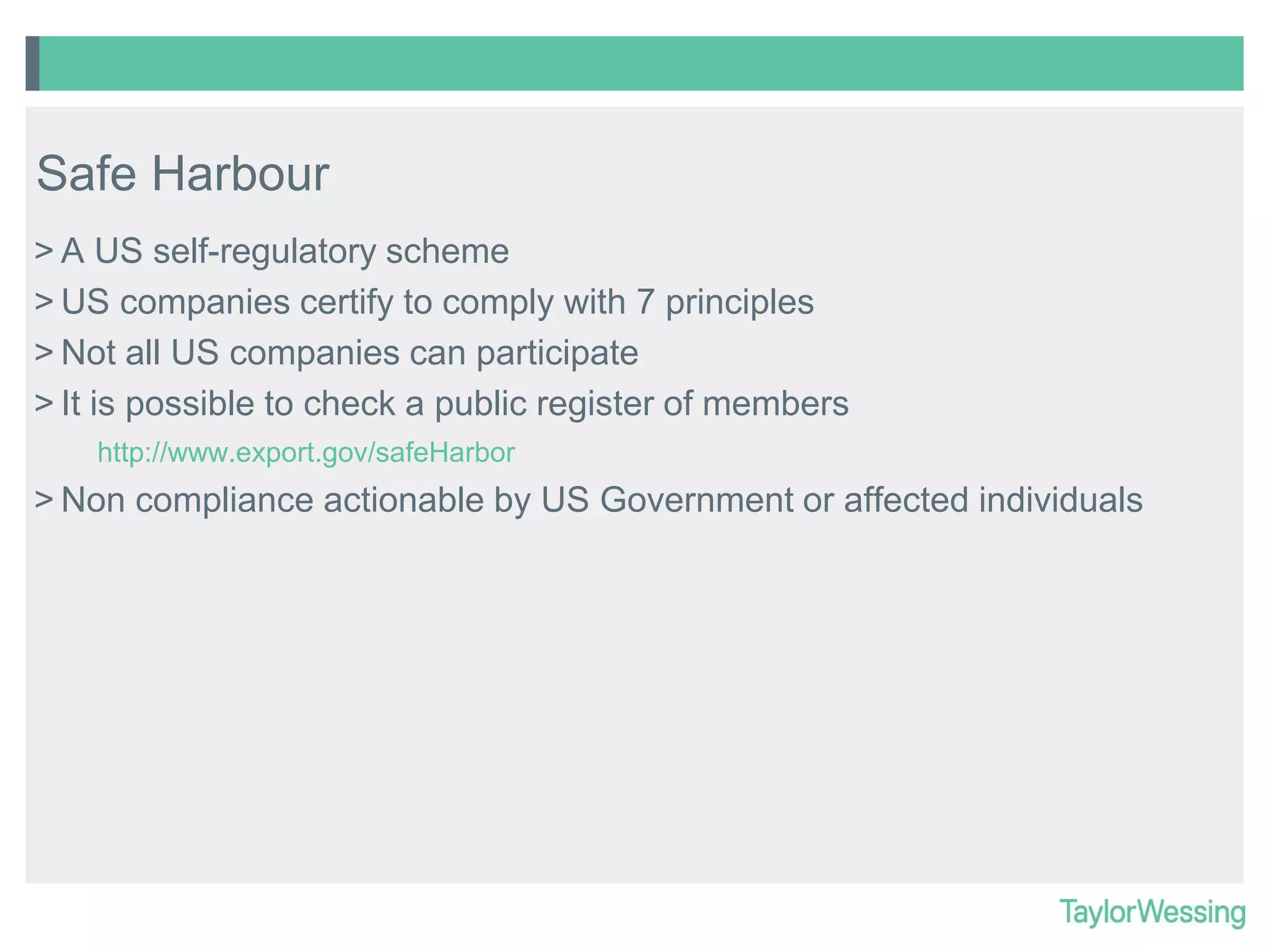 Safe Harbour
> A US self-regulatory scheme
> US companies certify to comply with 7 principles
> Not all US companies can participate
> It is possible to check a public register of members
http://www.export.gov/safeHarbor

> Non compliance actionable by US Government or affected individuals

 