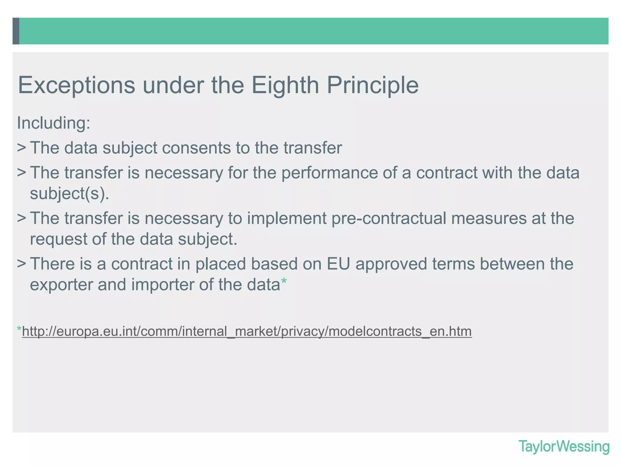 Exceptions under the Eighth Principle
Including:
> The data subject consents to the transfer
> The transfer is necessary for the performance of a contract with the data
subject(s).
> The transfer is necessary to implement pre-contractual measures at the
request of the data subject.
> There is a contract in placed based on EU approved terms between the
exporter and importer of the data*
*http://europa.eu.int/comm/internal_market/privacy/modelcontracts_en.htm

 