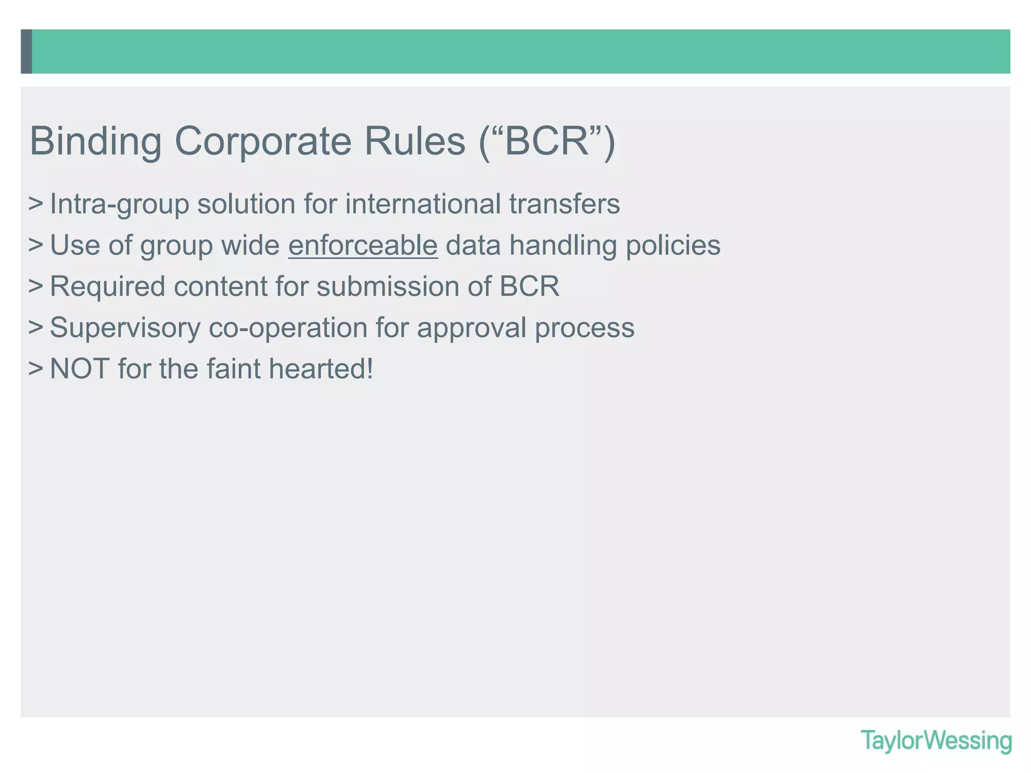 Binding Corporate Rules (“BCR”)
> Intra-group solution for international transfers
> Use of group wide enforceable data handling policies
> Required content for submission of BCR
> Supervisory co-operation for approval process
> NOT for the faint hearted!

 