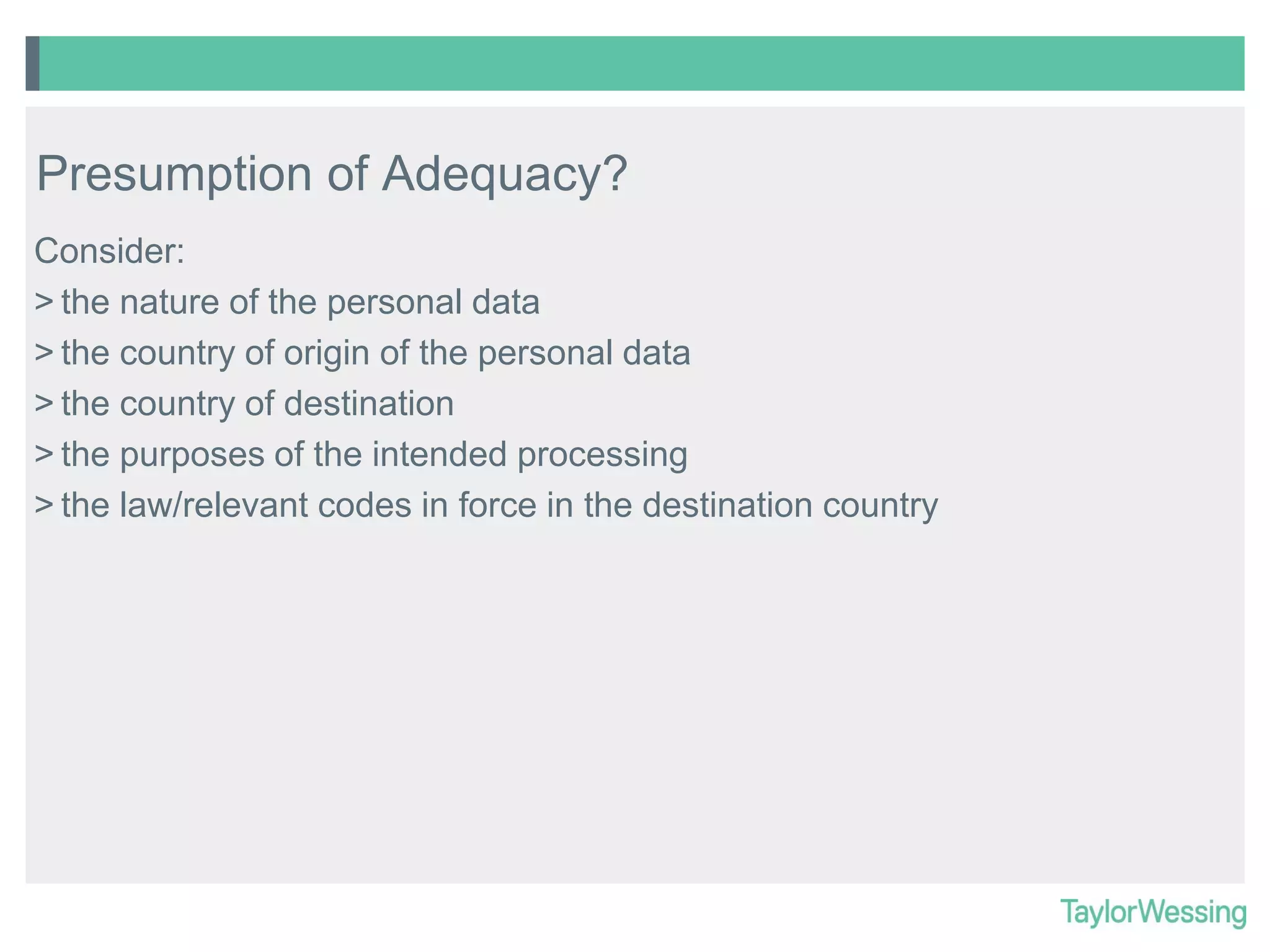 Presumption of Adequacy?
Consider:
> the nature of the personal data
> the country of origin of the personal data
> the country of destination
> the purposes of the intended processing
> the law/relevant codes in force in the destination country

 